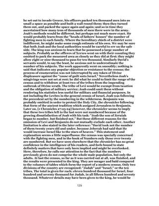 he set out to invade Greece, his officers packed ten thousand men into as
small a space as possible and built a wall round them; then they turned
them out, and packed the space again and again; and so in time they
ascertained how many tens of thousands of men there were in the army.
Joab’s methods would be different, but perhaps not much more exact. He
would probably learn from the "heads of fathers’ houses" the number of
fighting men in each family. Where the hereditary chiefs of a district were
indifferent, he might make some rough estimate of his own. We may be sure
that both Joab and the local authorities would be careful to err on the safe
side. The king was anxious to learn that he possessed a large number of
subjects. Probably as the officers of Xerxes went on with their counting they
omitted to pack the measured area as closely as they did at first; they might
allow eight or nine thousand to pass for ten thousand. Similarly David’s
servants would, to say the least, be anxious not to underestimate the
number of his subjects. The work apparently went on smoothly; nothing is
said that indicates any popular objection or resistance to the census; the
process of enumeration was not interrupted by any token of Divine
displeasure against the "cause of guilt unto Israel." Nevertheless Joab’s
misgivings were not set at rest; he did what he could to limit the range of the
census and to withdraw at least two of the tribes from the impending
outbreak of Divine wrath. The tribe of Levi would be exempt from taxation
and the obligation of military service; Joab could omit them without
rendering his statistics less useful for military and financial purposes. In
not including the Levites in the general census of Israel, Joab was following
the precedent set by the numbering in the wilderness. Benjamin was
probably omitted in order to protect the Holy City, the chronicler following
that form of the ancient tradition which assigned Jerusalem to Benjamin.
Later on, [1 Chronicles 27:23-24] however, the chronicler seems to imply
that these two tribes left to the last were not numbered because of the
growing dissatisfaction of Joab with his task: "Joab the son of Zeruiah
began to number, but finished not." But these different reasons for the
omission of Levi and Benjamin do not mutually exclude each other. Another
limitation is also stated in the later reference: "David took not the number
of them twenty years old and under, because Jehovah had said that He
would increase Israel like to the stars of heaven." This statement and
explanation seems a little superfluous: the census was specially concerned
with the fighting men, and in the book of Numbers only those over twenty
are numbered. But we have seen elsewhere that the chronicler has no great
confidence in the intelligence of his readers, and feels bound to state
definitely matters that have only been implied and might be overlooked.
Here, therefore, he calls our attention to the fact that the numbers
previously given do not comprise the whole male population, but only the
adults. At last the census, so far as it was carried out at all, was finished, and
the results were presented to the king. They are meager and bald compared
to the volumes of tables which form the report of a modern census. Only two
divisions of the country are recognized: "Judah" and "Israel," or the ten
tribes. The total is given for each: eleven hundred thousand for Israel, four
hundred and seventy thousand for Judah, in all fifteen hundred and seventy
thousand. Whatever details may have been given to the king, he would be
129
 