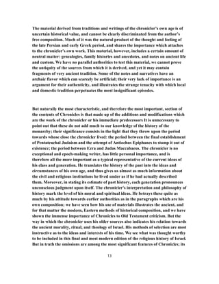 The material derived from traditions and writings of the chronicler’s own age is of
uncertain historical value, and cannot be clearly discriminated from the author’s
free composition. Much of it was the natural product of the thought and feeling of
the late Persian and early Greek period, and shares the importance which attaches
to the chronicler’s own work. This material, however, includes a certain amount of
neutral matter: genealogies, family histories and anecdotes, and notes on ancient life
and custom. We have no parallel authorities to test this material, we cannot prove
the antiquity of the sources from which it is derived, and yet it may contain
fragments of very ancient tradition. Some of the notes and narratives have an
archaic flavor which can scarcely be artificial; their very lack of importance is an
argument for their authenticity, and illustrates the strange tenacity with which local
and domestic tradition perpetuates the most insignificant episodes.
But naturally the most characteristic, and therefore the most important, section of
the contents of Chronicles is that made up of the additions and modifications which
are the work of the chronicler or his immediate predecessors It is unnecessary to
point out that these do not add much to our knowledge of the history of the
monarchy; their significance consists in the light that they throw upon the period
towards whose close the chronicler lived: the period between the final establishment
of Pentateuchal Judaism and the attempt of Antiochus Epiphanes to stamp it out of
existence; the period between Ezra and Judas Maccabaeus. The chronicler is no
exceptional and epoch-making writer, has little personal importance, and is
therefore all the more important as a typical representative of the current ideas of
his class and generation. He translates the history of the past into the ideas and
circumstances of his own age, and thus gives us almost as much information about
the civil and religious institutions he lived under as if he had actually described
them. Moreover, in stating its estimate of past history, each generation pronounces
unconscious judgment upon itself. The chronicler’s interpretation and philosophy of
history mark the level of his moral and spiritual ideas. He betrays these quite as
much by his attitude towards earlier authorities as in the paragraphs which are his
own composition; we have seen how his use of materials illustrates the ancient, and
for that matter the modern, Eastern methods of historical composition, and we have
shown the immense importance of Chronicles to Old Testament criticism. But the
way in which the chronicler uses his older sources also indicates his relation towards
the ancient morality, ritual, and theology of Israel. His methods of selection are most
instructive as to the ideas and interests of his time. We see what was thought worthy
to be included in this final and most modern edition of the religious history of Israel.
But in truth the omissions are among the most significant features of Chronicles; its
13
 
