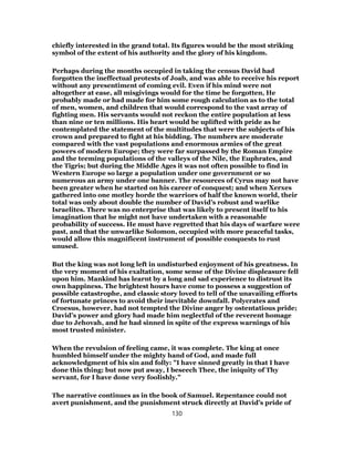 chiefly interested in the grand total. Its figures would be the most striking
symbol of the extent of his authority and the glory of his kingdom.
Perhaps during the months occupied in taking the census David had
forgotten the ineffectual protests of Joab, and was able to receive his report
without any presentiment of coming evil. Even if his mind were not
altogether at ease, all misgivings would for the time be forgotten, He
probably made or had made for him some rough calculation as to the total
of men, women, and children that would correspond to the vast array of
fighting men. His servants would not reckon the entire population at less
than nine or ten millions. His heart would be uplifted with pride as he
contemplated the statement of the multitudes that were the subjects of his
crown and prepared to fight at his bidding. The numbers are moderate
compared with the vast populations and enormous armies of the great
powers of modern Europe; they were far surpassed by the Roman Empire
and the teeming populations of the valleys of the Nile, the Euphrates, and
the Tigris; but during the Middle Ages it was not often possible to find in
Western Europe so large a population under one government or so
numerous an army under one banner. The resources of Cyrus may not have
been greater when he started on his career of conquest; and when Xerxes
gathered into one motley horde the warriors of half the known world, their
total was only about double the number of David’s robust and warlike
Israelites. There was no enterprise that was likely to present itself to his
imagination that he might not have undertaken with a reasonable
probability of success. He must have regretted that his days of warfare were
past, and that the unwarlike Solomon, occupied with more peaceful tasks,
would allow this magnificent instrument of possible conquests to rust
unused.
But the king was not long left in undisturbed enjoyment of his greatness. In
the very moment of his exaltation, some sense of the Divine displeasure fell
upon him. Mankind has learnt by a long and sad experience to distrust its
own happiness. The brightest hours have come to possess a suggestion of
possible catastrophe, and classic story loved to tell of the unavailing efforts
of fortunate princes to avoid their inevitable downfall. Polycrates and
Croesus, however, had not tempted the Divine anger by ostentatious pride;
David’s power and glory had made him neglectful of the reverent homage
due to Jehovah, and he had sinned in spite of the express warnings of his
most trusted minister.
When the revulsion of feeling came, it was complete. The king at once
humbled himself under the mighty hand of God, and made full
acknowledgment of his sin and folly: "I have sinned greatly in that I have
done this thing: but now put away, I beseech Thee, the iniquity of Thy
servant, for I have done very foolishly."
The narrative continues as in the book of Samuel. Repentance could not
avert punishment, and the punishment struck directly at David’s pride of
130
 