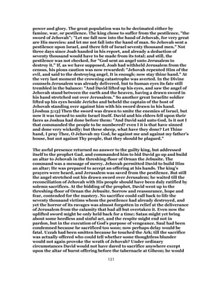 power and glory. The great population was to be decimated either by
famine, war, or pestilence. The king chose to suffer from the pestilence, "the
sword of Jehovah"; "Let me fall now into the hand of Jehovah, for very great
are His mercies: and let me not fall into the hand of man. So Jehovah sent a
pestilence upon Israel, and there felt of Israel seventy thousand men." Not
three days since Joab handed in his report, and already a deduction of
seventy thousand would have to be made from its total; and still, the
pestilence was not checked, for "God sent an angel unto Jerusalem to
destroy it." If, as we have supposed, Joab had withheld Jerusalem from the
census, his pious caution was now rewarded: "Jehovah repented Him of the
evil, and said to the destroying angel, It is enough; now stay thine hand." At
the very last moment the crowning catastrophe was averted. In the Divine
counsels Jerusalem was already delivered, but to human eyes its fate still
trembled in the balance: "And David lifted up his eyes, and saw the angel of
Jehovah stand between the earth and the heaven, having a drawn sword in
his hand stretched out over Jerusalem." So another great Israelite soldier
lifted up his eyes beside Jericho and beheld the captain of the host of
Jehovah standing over against him with his sword drawn in his hand.
[Joshua 5:13] Then the sword was drawn to smite the enemies of Israel, but
now it was turned to smite Israel itself. David and his elders fell upon their
faces as Joshua had done before them: "And David said unto God, Is it not I
that commanded the people to be numbered? even I it is that have sinned
and done very wickedly; but these sheep, what have they done? Let Thine
hand, I pray Thee, O Jehovah my God, be against me and against my father’s
house, but not against Thy people, that they should be plagued."
The awful presence returned no answer to the guilty king, but addressed
itself to the prophet Gad, and commanded him to bid David go up and build
an altar to Jehovah in the threshing-floor of Ornan the Jebusite. The
command was a message of mercy. Jehovah permitted David to build Him
an altar; He was prepared to accept an offering at his hands. The king’s
prayers were heard, and Jerusalem was saved from the pestilence. But still
the angel stretched out his drawn sword over Jerusalem; he waited till the
reconciliation of Jehovah with His people should have been duly ratified by
solemn sacrifices. At the bidding of the prophet, David went up to the
threshing-floor of Ornan the Jebusite. Sorrow and reassurance, hope and
fear, contended for the mastery. No sacrifice could call back to life the
seventy thousand victims whom the pestilence had already destroyed, and
yet the horror of its ravages was almost forgotten in relief at the deliverance
of Jerusalem from the calamity that had all but overtaken it. Even now the
uplifted sword might be only held back for a time; Satan might yet bring
about some heedless and sinful act, and the respite might end not in
pardon, but in the execution of God’s purpose of vengeance. Saul had been
condemned because he sacrificed too soon; now perhaps delay would be
fatal. Uzzah had been smitten because he touched the Ark; till the sacrifice
was actually offered who could tell whether some thoughtless blunder
would not again provoke the wrath of Jehovah? Under ordinary
circumstances David would not have dared to sacrifice anywhere except
upon the altar of burnt offering before the tabernacle at Gibeon; he would
131
 