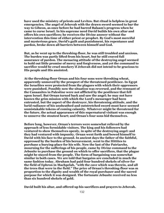 have used the ministry of priests and Levites. But ritual is helpless in great
emergencies. The angel of Jehovah with the drawn sword seemed to bar the
way to Gibeon, as once before he had barred Balaam’s progress when he
came to curse Israel. In his supreme need David builds his own altar and
offers his own sacrifices; he receives the Divine answer without the
intervention this time of either priest or prophet. By God’s most merciful
and mysterious grace, David’s guilt and punishment, his repentance and
pardon, broke down all barriers between himself and God.
But, as he went up to the threshing-floor, he was still troubled and anxious.
The burden was partly lifted from his heart, but he still craved full
assurance of pardon. The menacing attitude of the destroying angel seemed
to hold out little promise of mercy and forgiveness, and yet the command to
sacrifice would be cruel mockery if Jehovah did not intend to be gracious to
His people and His anointed.
At the threshing-floor Ornan and his four sons were threshing wheat,
apparently unmoved by the prospect of the threatened pestilence. In Egypt
the Israelites were protected from the plagues with which their oppressors
were punished. Possibly now the situation was reversed, and the remnant of
the Canaanites in Palestine were not afflicted by the pestilence that fell
upon Israel. But Ornan turned back and saw the angel; he may not have
known the grim mission with which the Lord’s messenger had been
entrusted, but the aspect of the destroyer, his threatening attitude, and the
lurid radiance of his unsheathed and outstretched sword must have seemed
unmistakable tokens of coming calamity. Whatever might be threatened for
the future, the actual appearance of this supernatural visitant was enough
to unnerve the stoutest heart; and Ornan’s four sons hid themselves.
Before long, however, Ornan’s terrors were somewhat relieved by the
approach of less formidable visitors. The king and his followers had
ventured to show themselves openly, in spite of the destroying angel: and
they had ventured with impunity. Ornan went forth and bowed himself to
David with his face to the ground. In ancient days the father of the faithful,
oppressed by the burden of his bereavement, went to the Hittites to
purchase a burying-place for his wife. Now the last of the Patriarchs,
mourning for the sufferings of his people, came by Divine command to the
Jebusite to purchase the ground on which to offer sacrifices, that the plague
might be stayed from the people. The form of bargaining was somewhat
similar in both cases. We are told that bargains are concluded in much the
same fashion today. Abraham had paid four hundred shekels of silver for
the field of Ephron in Machpelah, "with the cave which was therein, and all
the trees that were in the field." The price of Ornan’s threshing-floor was m
proportion to the dignity and wealth of the royal purchaser and the sacred
purpose for which it was designed. The fortunate Jebusite received no less
than six hundred shekels of gold.
David built his altar, and offered up his sacrifices and prayers to Jehovah.
132
 