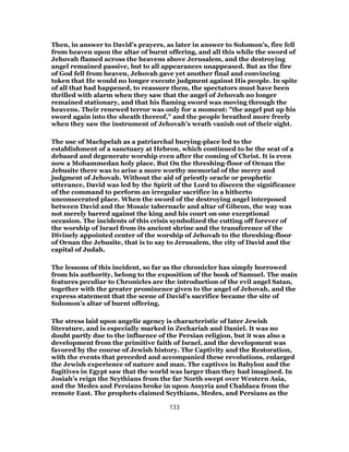 Then, in answer to David’s prayers, as later in answer to Solomon’s, fire fell
from heaven upon the altar of burnt offering, and all this while the sword of
Jehovah flamed across the heavens above Jerusalem, and the destroying
angel remained passive, but to all appearances unappeased. But as the fire
of God fell from heaven, Jehovah gave yet another final and convincing
token that He would no longer execute judgment against His people. In spite
of all that had happened, to reassure them, the spectators must have been
thrilled with alarm when they saw that the angel of Jehovah no longer
remained stationary, and that his flaming sword was moving through the
heavens. Their renewed terror was only for a moment: "the angel put up his
sword again into the sheath thereof," and the people breathed more freely
when they saw the instrument of Jehovah’s wrath vanish out of their sight.
The use of Machpelah as a patriarchal burying-place led to the
establishment of a sanctuary at Hebron, which continued to be the seat of a
debased and degenerate worship even after the coming of Christ. It is even
now a Mohammedan holy place. But On the threshing-floor of Ornan the
Jebusite there was to arise a more worthy memorial of the mercy and
judgment of Jehovah. Without the aid of priestly oracle or prophetic
utterance, David was led by the Spirit of the Lord to discern the significance
of the command to perform an irregular sacrifice in a hitherto
unconsecrated place. When the sword of the destroying angel interposed
between David and the Mosaic tabernacle and altar of Gibeon, the way was
not merely barred against the king and his court on one exceptional
occasion. The incidents of this crisis symbolized the cutting off forever of
the worship of Israel from its ancient shrine and the transference of the
Divinely appointed center of the worship of Jehovah to the threshing-floor
of Ornan the Jebusite, that is to say to Jerusalem, the city of David and the
capital of Judah.
The lessons of this incident, so far as the chronicler has simply borrowed
from his authority, belong to the exposition of the book of Samuel. The main
features peculiar to Chronicles are the introduction of the evil angel Satan,
together with the greater prominence given to the angel of Jehovah, and the
express statement that the scene of David’s sacrifice became the site of
Solomon’s altar of burnt offering.
The stress laid upon angelic agency is characteristic of later Jewish
literature, and is especially marked in Zechariah and Daniel. It was no
doubt partly due to the influence of the Persian religion, but it was also a
development from the primitive faith of Israel, and the development was
favored by the course of Jewish history. The Captivity and the Restoration,
with the events that preceded and accompanied these revolutions, enlarged
the Jewish experience of nature and man. The captives in Babylon and the
fugitives in Egypt saw that the world was larger than they had imagined. In
Josiah’s reign the Scythians from the far North swept over Western Asia,
and the Medes and Persians broke in upon Assyria and Chaldaea from the
remote East. The prophets claimed Scythians, Medes, and Persians as the
133
 