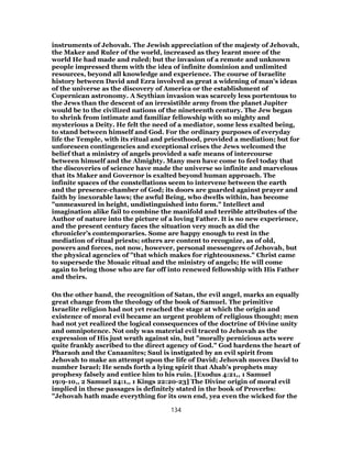 instruments of Jehovah. The Jewish appreciation of the majesty of Jehovah,
the Maker and Ruler of the world, increased as they learnt more of the
world He had made and ruled; but the invasion of a remote and unknown
people impressed them with the idea of infinite dominion and unlimited
resources, beyond all knowledge and experience. The course of Israelite
history between David and Ezra involved as great a widening of man’s ideas
of the universe as the discovery of America or the establishment of
Copernican astronomy. A Scythian invasion was scarcely less portentous to
the Jews than the descent of an irresistible army from the planet Jupiter
would be to the civilized nations of the nineteenth century. The Jew began
to shrink from intimate and familiar fellowship with so mighty and
mysterious a Deity. He felt the need of a mediator, some less exalted being,
to stand between himself and God. For the ordinary purposes of everyday
life the Temple, with its ritual and priesthood, provided a mediation; but for
unforeseen contingencies and exceptional crises the Jews welcomed the
belief that a ministry of angels provided a safe means of intercourse
between himself and the Almighty. Many men have come to feel today that
the discoveries of science have made the universe so infinite and marvelous
that its Maker and Governor is exalted beyond human approach. The
infinite spaces of the constellations seem to intervene between the earth
and the presence-chamber of God; its doors are guarded against prayer and
faith by inexorable laws; the awful Being, who dwells within, has become
"unmeasured in height, undistinguished into form." Intellect and
imagination alike fail to combine the manifold and terrible attributes of the
Author of nature into the picture of a loving Father. It is no new experience,
and the present century faces the situation very much as did the
chronicler’s contemporaries. Some are happy enough to rest in the
mediation of ritual priests; others are content to recognize, as of old,
powers and forces, not now, however, personal messengers of Jehovah, but
the physical agencies of "that which makes for righteousness." Christ came
to supersede the Mosaic ritual and the ministry of angels; He will come
again to bring those who are far off into renewed fellowship with His Father
and theirs.
On the other hand, the recognition of Satan, the evil angel, marks an equally
great change from the theology of the book of Samuel. The primitive
Israelite religion had not yet reached the stage at which the origin and
existence of moral evil became an urgent problem of religious thought; men
had not yet realized the logical consequences of the doctrine of Divine unity
and omnipotence. Not only was material evil traced to Jehovah as the
expression of His just wrath against sin, but "morally pernicious acts were
quite frankly ascribed to the direct agency of God." God hardens the heart of
Pharaoh and the Canaanites; Saul is instigated by an evil spirit from
Jehovah to make an attempt upon the life of David; Jehovah moves David to
number Israel; He sends forth a lying spirit that Ahab’s prophets may
prophesy falsely and entice him to his ruin. [Exodus 4:21,, 1 Samuel
19:9-10,, 2 Samuel 24:1,, 1 Kings 22:20-23] The Divine origin of moral evil
implied in these passages is definitely stated in the book of Proverbs:
"Jehovah hath made everything for its own end, yea even the wicked for the
134
 