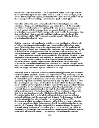 day of evil"; in Lamentations, "Out of the mouth of the Most High cometh
there not evil and good?" and in the book of Isaiah, "I form the light, and
create darkness; I make peace, and create evil; I am Jehovah, that doeth all
these things." [Proverbs 16:4,, Lamentations 3:38,, Isaiah 45:7]
The ultra-Calvinism, so to speak, of earlier Israelite religion was only
possible so long as its full significance was not understood. An emphatic
assertion of the absolute sovereignty, of the one God was necessary as a
protest against polytheism, and later on against dualism as well. For
practical purposes men’s faith needed to be protected by the assurance that
God worked out His purposes in and through human wickedness. The
earlier attitude of the Old Testament towards moral evil had a distinct
practical and theological value.
But the conscience of Israel could not always rest in this view of the origin
of evil. As the standard of morality was raised, and its obligations were
more fully insisted on, as men shrank from causing evil themselves and
from the use of deceit and violence, they hesitated more and more to ascribe
to Jehovah what they sought to avoid themselves. And yet no easy way of
escape presented itself. The facts remained; the temptation to do evil was
part of the punishment of the sinner and of the discipline of the saint. It was
impossible to deny that sin had its place in God’s government of the world;
and in view of men’s growing reverence and moral sensitiveness, it was
becoming almost equally impossible to admit without qualification or
explanation that God was Himself the Author of evil. Jewish thought found
itself face to face with the dilemma against which the human intellect vainly
beats its wings, like a bird against the bars of its cage.
However, even in the older literature there were suggestions, not indeed of
a solution of the problem, but of a less objectionable way of stating facts. In
Eden the temptation to evil comes from the serpent; and, as the story is told,
the serpent is quite independent of God; and the question of any Divine
authority or permission for its action is not in any way dealt with. It is true
that the serpent was one of the beasts of the field which the Lord God had
made, but the narrator probably did not consider the question of any Divine
responsibility for its wickedness. Again, when Ahab is enticed to his ruin,
Jehovah does not act directly, but through the twofold agency first of the
lying spirit and then of the deluded prophets. This tendency to dissociate
God from any direct agency of evil is further illustrated in Job and
Zechariah. When Job is to be tried and tempted, the actual agent is the
malevolent Satan; and the same evil spirit stands forth to accuse the high-
priest Joshua [Zechariah 3:1] as the representative of Israel. The
development of the idea of angelic agency afforded new resources for the
reverent exposition of the facts connected with the origin and existence of
moral evil. If a sense of Divine majesty led to a recognition of the angel of
Jehovah as the Mediator of revelation, the reverence for Divine holiness
imperatively demanded that the immediate causation of evil should also be
associated with angelic agency. This agent of evil receives the name of
135
 