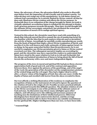 Satan, the adversary of man, the advocatus diaboli who seeks to discredit
man before God, the impeacher of Job’s loyalty and of Joshua’s purity. Yet
Jehovah does not resign any of His omnipotence. In Job Satan cannot act
without God’s permission; he is strictly limited by Divine control: all that he
does only illustrates Divine wisdom and effects the Divine purpose. In
Zechariah there is no refutation of the charge brought by Satan; its truth is
virtually admitted: nevertheless Satan is rebuked for his attempt to hinder
God’s gracious purposes towards His people. Thus later Jewish thought left
the ultimate Divine sovereignty untouched, but attributed the actual and
direct causation of moral evil to malign spiritual agency.
Trained in this school, the chronicler must have read with something of a
shock that Jehovah moved David to commit the sin of numbering Israel He
was familiar with the idea that in such matters Jehovah used or permitted
the activity of Satan. Accordingly he carefully avoids reproducing any words
from the book of Samuel that imply a direct Divine temptation of David, and
ascribes it to the well-known and crafty animosity of Satan against Israel. In
so doing, he has gone somewhat further than his predecessors: he is not
careful to emphasize any Divine permission given to Satan or Divine control
exercised over him. The subsequent narrative implies an overruling for
good, and the chronicler may have expected his readers to understand that
Satan here stood in the same relation to God as in Job and Zechariah; but
the abrupt and isolated introduction of Satan to bring about the fall of David
invests the archenemy with a new and more independent dignity.
The progress of the Jews in moral and spiritual life had given them a keener
appreciation both of good and evil, and of the contrast and opposition
between them. Over against the pictures of the good kings, and of the angel
of the Lord, the generation of the chronicler set the complementary pictures
of the wicked kings and the evil angel. They had a higher ideal to strive
after, a clearer vision of the kingdom of God; they also saw more vividly the
depths of Satan and recoiled with horror from the abyss revealed to them.
Our text affords a striking illustration of the tendency to emphasize the
recognition of Satan as the instrument of evil and to ignore the question of
the relation of God to the origin of evil. Possibly no more practical attitude
can be assumed towards this difficult question. The absolute relation of evil
to the Divine sovereignty is one of the problems of the ultimate nature of
God and man. Its discussion may throw many sidelights upon other
subjects, and will always serve the edifying and necessary purpose of
teaching men the limitations of their intellectual powers. Otherwise
theologians have found such controversies barren, and the average
Christian has not been able to derive from them any suitable nourishment
for his spiritual life. Higher intelligences than our own, we have been told, -
" reasoned high
136
 