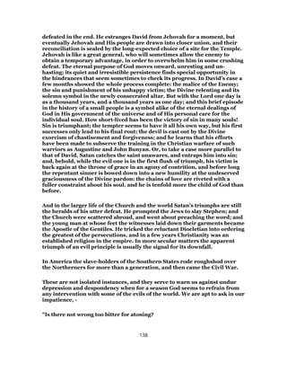 defeated in the end. He estranges David from Jehovah for a moment, but
eventually Jehovah and His people are drawn into closer union, and their
reconciliation is sealed by the long-expected choice of a site for the Temple.
Jehovah is like a great general, who will sometimes allow the enemy to
obtain a temporary advantage, in order to overwhelm him in some crushing
defeat. The eternal purpose of God moves onward, unresting and un-
hasting; its quiet and irresistible persistence finds special opportunity in
the hindrances that seem sometimes to check its progress. In David’s case a
few months showed the whole process complete: the malice of the Enemy;
the sin and punishment of his unhappy victim; the Divine relenting and its
solemn symbol in the newly consecrated altar. But with the Lord one day is
as a thousand years, and a thousand years as one day; and this brief episode
in the history of a small people is a symbol alike of the eternal dealings of
God in His government of the universe and of His personal care for the
individual soul. How short-lived has been the victory of sin in many souls!
Sin is triumphant; the tempter seems to have it all his own way, but his first
successes only lead to his final rout; the devil is cast out by the Divine
exorcism of chastisement and forgiveness; and he learns that his efforts
have been made to subserve the training in the Christian warfare of such
warriors as Augustine and John Bunyan. Or, to take a case more parallel to
that of David, Satan catches the saint unawares, and entraps him into sin;
and, behold, while the evil one is in the first flush of triumph, his victim is
back again at the throne of grace in an agony of contrition, and before long
the repentant sinner is bowed down into a new humility at the undeserved
graciousness of the Divine pardon: the chains of love are riveted with a
fuller constraint about his soul, and he is tenfold more the child of God than
before.
And in the larger life of the Church and the world Satan’s triumphs are still
the heralds of his utter defeat. He prompted the Jews to slay Stephen; and
the Church were scattered abroad, and went about preaching the word; and
the young man at whose feet the witnesses laid down their garments became
the Apostle of the Gentiles. He tricked the reluctant Diocletian into ordering
the greatest of the persecutions, and in a few years Christianity was an
established religion in the empire. In more secular matters the apparent
triumph of an evil principle is usually the signal for its downfall.
In America the slave-holders of the Southern States rode roughshod over
the Northerners for more than a generation, and then came the Civil War.
These are not isolated instances, and they serve to warn us against undue
depression and despondency when for a season God seems to refrain from
any intervention with some of the evils of the world. We are apt to ask in our
impatience, -
"Is there not wrong too bitter for atoning?
138
 