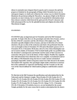 silence is constantly more eloquent than its speech, and we measure the spiritual
progress of Judaism by the paragraphs of Kings which Chronicles leaves out. In
subsequent chapters we shall seek to illustrate the various ways in which Chronicles
illuminates the period preceding the Maccabees. Any gleams of light on the Hebrew
monarchy are most welcome, but we cannot be less grateful for information about
those obscure centuries which fostered the quiet growth of Israel’s character and
faith and prepared the way for the splendid heroism and religious devotion of the
Maccabaean struggle.
STATISTICS
STATISTICS play an important part in Chronicles and in the Old Testament
generally. To begin with, there are the genealogies and other lists of names, such as
the lists of David’s counselors and the roll of honor of his mighty men. The
chronicler specially delights in lists of names, and most of all in lists of Levitical
choristers. He gives us lists of the orchestras and choirs who performed when the
Ark was brought to Zion [1 Chronicles 15:1-29] and at Hezekiah’s passover (Cf. 2
Chronicles 29:12; 2 Chronicles 30:22) also a list of Levites whom Jehoshaphat sent
out to teach in Judah. [2 Chronicles 17:8] No doubt family pride was gratified when
the chronicler's contemporaries and friends read the names of their ancestors in
connection with great events in the history of their religion. Possibly they supplied
him with information from which these lists were compiled. An incidental result of
the celibacy of the Romanist clergy has been to render ancient ecclesiastical
genealogies impossible; modern clergymen cannot trace their descent to the monks
who landed with Augustine. Our genealogies might enable a historian to construct
lists of the combatants at Agincourt and Hastings; but the Crusades are the only
wars of the Church militant for which modern pedigrees could furnish a muster-
roll.
We find also in the Old Testament the specifications and subscription-lists for the
Tabernacle and for Solomon’s temple. These [Exodus 25:1-40; Exodus 26:1-37;
Exodus 27:1-21; Exodus 28:1-43; Exodus 29:1-46; Exodus 30:1-38; Exodus 31:1-18;
Exodus 32:1-35; Exodus 33:1-23; Exodus 34:1-35; Exodus 35:1-35; Exodus 36:1-38;
Exodus 37:1-29; Exodus 38:1-31; Exodus 39:1-43, 1 Kings 7:1-51, 1 Chronicles
29:1-30, 2 Chronicles 3:5] statistics, however, are not furnished for the second
Temple, probably for the same reason that in modern subscription-lists the donors
14
 