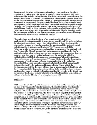 house which is called by My name, wherein ye trust, and unto the place
which I gave to you and your fathers, as I have done to Shiloh I wilt make
this house like Shiloh, and will make this city a curse to all the nations of the
earth." [Jeremiah 7:12-14] In the Tabernacle all things were made according
to the pattern that was showed to Moses in the mount; for the Temple David
was made to understand the pattern of all things "in writing from the hand
of Jehovah." [1 Chronicles 28:19] If the Tabernacle could be set aside for the
Temple, the Temple might in its turn give place to the universal Church. If
God allowed David in his great need to ignore the one legitimate altar of the
Tabernacle and to sacrifice without its officials, the faithful Israelite might
be encouraged to believe that in extreme emergency Jehovah would accept
his offering without regard to place or priest.
The principles here involved are of very wide application. Every
ecclesiastical system was at first a new departure. Even if its highest claims
be admitted, they simply assert that within historic times God set aside
some other system previously enjoying the sanction of His authority, and
substituted for it a more excellent way. The Temple succeeded the
Tabernacle; the synagogue appropriated in a sense part of the authority of
the Temple; the Church superseded both synagogue and Temple. God’s
action in authorizing each new departure warrants the expectation that He
may yet sanction new ecclesiastical systems; the authority which is
sufficient to establish is also adequate to supersede. When the Anglican
Church broke away from the unity of Western Christendom by denying the
supremacy of the Pope and refusing to recognize the orders of other
Protestant Churches, she set an example of dissidence that was naturally
followed by the Presbyterians and Independents. The revolt of the
Reformers against the theology of their day in a measure justifies those who
have repudiated the dogmatic systems of the Reformed Churches. In these
and in other ways to claim freedom from authority, even in order to set up a
new authority of one’s own, involves in principle at least the concession to
others of a similar liberty of revolt against one’s self.
SOLOMON
THE chronicler’s history of Solomon is constructed on the same principles
as that of David, and for similar reasons. The builder of the first Temple
commanded the grateful reverence of a community whose national and
religious life centered in the second Temple. While the Davidic king became
the symbol of the hope of Israel, the Jews could not forget that this symbol
derived much of its significance from the widespread dominion and royal
magnificence of Solomon. The chronicler, indeed, attributes great splendor
to the court of David, and ascribes to him a lion’s share in the Temple itself.
He provided his successor with treasure and materials and even the
complete plans, so that on the principle, "Qui facit per alium, facit per se,"
David might have been credited with the actual building. Solomon was
almost in the position of a modern engineer who puts together a steamer
that has been built in sections. But, with all these limitations, the clear and
140
 