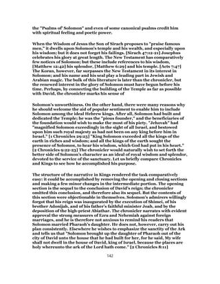 the "Psalms of’ Solomon" and even of some canonical psalms credit him
with spiritual feeling and poetic power.
When the Wisdom of Jesus the Son of Sirach proposes to "praise famous
men," it dwells upon Solomon’s temple and his wealth, and especially upon
his wisdom; but it does not forget his failings. [Sirach 47:12-21] Josephus
celebrates his glory at great length. The New Testament has comparatively
few notices of Solomon; but these include references to his wisdom,
[Matthew 12:42] his splendor, [Matthew 6:29] and his temple. [Acts 7:47]
The Koran, however, far surpasses the New Testament in its interest in
Solomon; and his name and his seal play a leading part in Jewish and
Arabian magic. The bulk of this literature is later than the chronicler, but
the renewed interest in the glory of Solomon must have begun before his
time. Perhaps, by connecting the building of the Temple as far as possible
with David, the chronicler marks his sense of
Solomon’s unworthiness. On the other hand, there were many reasons why
he should welcome the aid of popular sentiment to enable him to include
Solomon among the ideal Hebrew kings. After all, Solomon had built and
dedicated the Temple; he was the "pious founder," and the beneficiaries of
the foundation would wish to make the most of his piety. "Jehovah" had
"magnified Solomon exceedingly in the sight of all Israel, and bestowed
upon him such royal majesty as had not been on any king before him in
Israel." [1 Chronicles 29:25] "King Solomon exceeded all the kings of the
earth in riches and wisdom; and all the kings of the earth sought the
presence of Solomon, to hear his wisdom, which God had put in his heart."
[2 Chronicles 9:22-23] The chronicler would naturally wish to set forth the
better side of Solomon’s character as an ideal of royal wisdom and splendor,
devoted to the service of the sanctuary. Let us briefly compare Chronicles
and Kings to see how he accomplished his purpose.
The structure of the narrative in Kings rendered the task comparatively
easy: it could be accomplished by removing the opening and closing sections
and making a few minor changes in the intermediate portion. The opening
section is the sequel to the conclusion of David’s reign; the chronicler
omitted this conclusion, and therefore also its sequel. But the contents of
this section were objectionable in themselves. Solomon’s admirers willingly
forgot that his reign was inaugurated by the execution of Shimei, of his
brother Adonijah, and of his father’s faithful minister Joab, and by the
deposition of the high-priest Abiathar. The chronicler narrates with evident
approval the strong measures of Ezra and Nehemiah against foreign
marriages, and he is therefore not anxious to remind his readers that
Solomon married Pharaoh’s daughter. He does not, however, carry out his
plan consistently. Elsewhere he wishes to emphasize the sanctity of the Ark
and tells us that "Solomon brought up the daughter of Pharaoh out of the
city of David unto the house that he had built for her, for he said, My wife
shall not dwell in the house of David, king of Israel, because the places are
holy whereunto the ark of the Lord hath come." [2 Chronicles 8:11]
142
 