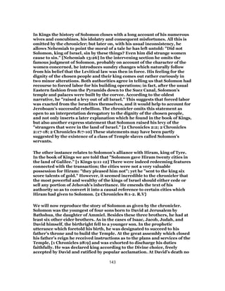 In Kings the history of Solomon closes with a long account of his numerous
wives and concubines, his idolatry and consequent misfortunes. All this is
omitted by the chronicler; but later on, with his usual inconsistency, he
allows Nehemiah to point the moral of a tale he has left untold: "Did not
Solomon, king of Israel, sin by these things? Even him did strange women
cause to sin." [Nehemiah 13:26] In the intervening section he omits the
famous judgment of Solomon, probably on account of the character of the
women concerned, he introduces sundry changes which naturally follow
from his belief that the Levitical law was then in force. His feeling for the
dignity of the chosen people and their king comes out rather curiously in
two minor alterations. Both authorities agree in telling us that Solomon had
recourse to forced labor for his building operations; in fact, after the usual
Eastern fashion from the Pyramids down to the Suez Canal, Solomon’s
temple and palaces were built by the corvee. According to the oldest
narrative, he "raised a levy out of all Israel." This suggests that forced labor
was exacted from the Israelites themselves, and it would help to account for
Jeroboam’s successful rebellion. The chronicler omits this statement as
open to an interpretation derogatory to the dignity of the chosen people,
and not only inserts a later explanation which he found in the book of Kings,
but also another express statement that Solomon raised his levy of the
"strangers that were in the land of Israel." [2 Chronicles 2:2; 2 Chronicles
2:17-18; 2 Chronicles 8:7-10] These statements may have been partly
suggested by the existence of a class of Temple slaves called Solomon’s
servants.
The other instance relates to Solomon’s alliance with Hiram, king of Tyre.
In the book of Kings we are told that "Solomon gave Hiram twenty cities in
the land of Galilee." [1 Kings 9:11-12] There were indeed redeeming features
connected with the transaction; the cities were not a very valuable
possession for Hiram: "they pleased him not"; yet he "sent to the king six
score talents of gold." However, it seemed incredible to the chronicler that
the most powerful and wealthy of the kings of Israel should either cede or
sell any portion of Jehovah’s inheritance. He emends the text of his
authority so as to convert it into a causal reference to certain cities which
Hiram had given to Solomon. {2 Chronicles 8:1-2. R.V}
We will now reproduce the story of Solomon as given by the chronicler.
Solomon was the youngest of four sons born to David at Jerusalem by
Bathshua, the daughter of Ammiel. Besides these three brothers, he had at
least six other eider brothers. As in the cases of Isaac, Jacob, Judah, and
David himself, the birthright fell to a younger son. In the prophetic
utterance which foretold his birth, he was designated to succeed to his
father’s throne and to build the Temple. At the great assembly which closed
his father’s reign he received instructions as to the plans and services of the
Temple, [1 Chronicles 28:9] and was exhorted to discharge his duties
faithfully. He was declared king according to the Divine choice, freely
accepted by David and ratified by popular acclamation. At David’s death no
143
 