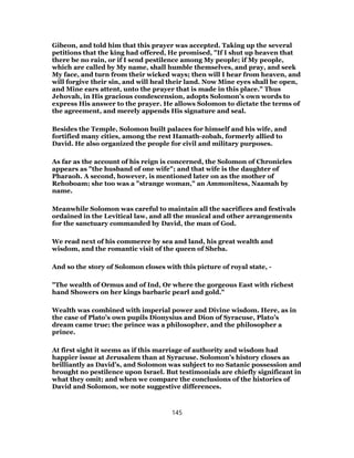 Gibeon, and told him that this prayer was accepted. Taking up the several
petitions that the king had offered, He promised, "If I shut up heaven that
there be no rain, or if I send pestilence among My people; if My people,
which are called by My name, shall humble themselves, and pray, and seek
My face, and turn from their wicked ways; then will I hear from heaven, and
will forgive their sin, and will heal their land. Now Mine eyes shall be open,
and Mine ears attent, unto the prayer that is made in this place." Thus
Jehovah, in His gracious condescension, adopts Solomon’s own words to
express His answer to the prayer. He allows Solomon to dictate the terms of
the agreement, and merely appends His signature and seal.
Besides the Temple, Solomon built palaces for himself and his wife, and
fortified many cities, among the rest Hamath-zobah, formerly allied to
David. He also organized the people for civil and military purposes.
As far as the account of his reign is concerned, the Solomon of Chronicles
appears as "the husband of one wife"; and that wife is the daughter of
Pharaoh. A second, however, is mentioned later on as the mother of
Rehoboam; she too was a "strange woman," an Ammonitess, Naamah by
name.
Meanwhile Solomon was careful to maintain all the sacrifices and festivals
ordained in the Levitical law, and all the musical and other arrangements
for the sanctuary commanded by David, the man of God.
We read next of his commerce by sea and land, his great wealth and
wisdom, and the romantic visit of the queen of Sheba.
And so the story of Solomon closes with this picture of royal state, -
"The wealth of Ormus and of Ind, Or where the gorgeous East with richest
hand Showers on her kings barbaric pearl and gold."
Wealth was combined with imperial power and Divine wisdom. Here, as in
the case of Plato’s own pupils Dionysius and Dion of Syracuse, Plato’s
dream came true; the prince was a philosopher, and the philosopher a
prince.
At first sight it seems as if this marriage of authority and wisdom had
happier issue at Jerusalem than at Syracuse. Solomon’s history closes as
brilliantly as David’s, and Solomon was subject to no Satanic possession and
brought no pestilence upon Israel. But testimonials are chiefly significant in
what they omit; and when we compare the conclusions of the histories of
David and Solomon, we note suggestive differences.
145
 