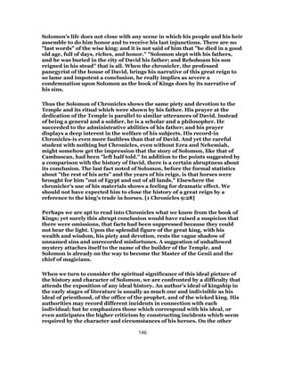 Solomon’s life does not close with any scene in which his people and his heir
assemble to do him honor and to receive his last injunctions. There are no
"last words" of the wise king; and it is not said of him that "he died in a good
old age, full of days, riches, and honor." "Solomon slept with his fathers,
and he was buried in the city of David his father; and Rehoboam his son
reigned in his stead" that is all. When the chronicler, the professed
panegyrist of the house of David, brings his narrative of this great reign to
so lame and impotent a conclusion, he really implies as severe a
condemnation upon Solomon as the book of Kings does by its narrative of
his sins.
Thus the Solomon of Chronicles shows the same piety and devotion to the
Temple and its ritual which were shown by his father. His prayer at the
dedication of the Temple is parallel to similar utterances of David. Instead
of being a general and a soldier, he is a scholar and a philosopher. He
succeeded to the administrative abilities of his father; and his prayer
displays a deep interest in the welfare of his subjects. His record-in
Chronicles-is even more faultless than that of David. And yet the careful
student with nothing but Chronicles, even without Ezra and Nehemiah,
might somehow get the impression that the story of Solomon, like that of
Cambuscan, had been "left half told." In addition to the points suggested by
a comparison with the history of David, there is a certain abruptness about
its conclusion. The last fact noted of Solomon, before the formal statistics
about "the rest of his acts" and the years of his reign, is that horses were
brought for him "out of Egypt and out of all lands." Elsewhere the
chronicler’s use of his materials shows a feeling for dramatic effect. We
should not have expected him to close the history of a great reign by a
reference to the king’s trade in horses. [1 Chronicles 9:28]
Perhaps we are apt to read into Chronicles what we know from the book of
Kings; yet surely this abrupt conclusion would have raised a suspicion that
there were omissions, that facts had been suppressed because they could
not bear the light. Upon the splendid figure of the great king, with his
wealth and wisdom, his piety and devotion, rests the vague shadow of
unnamed sins and unrecorded misfortunes. A suggestion of unhallowed
mystery attaches itself to the name of the builder of the Temple, and
Solomon is already on the way to become the Master of the Genii and the
chief of magicians.
When we turn to consider the spiritual significance of this ideal picture of
the history and character of Solomon, we are confronted by a difficulty that
attends the exposition of any ideal history. An author’s ideal of kingship in
the early stages of literature is usually as much one and indivisible as his
ideal of priesthood, of the office of the prophet, and of the wicked king. His
authorities may record different incidents in connection with each
individual; but he emphasizes those which correspond with his ideal, or
even anticipates the higher criticism by constructing incidents which seem
required by the character and circumstances of his heroes. On the other
146
 