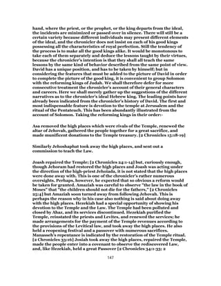 hand, where the priest, or the prophet, or the king departs from the ideal,
the incidents are minimized or passed over in silence. There will still be a
certain variety because different individuals may present different elements
of the ideal, and the chronicler does not insist on each of his good kings
possessing all the characteristics of royal perfection. Still the tendency of
the process is to make all the good kings alike. It would be monotonous to
take each of them separately and deduce the lessons taught by their virtues,
because the chronicler’s intention is that they shall all teach the same
lessons by the same kind of behavior described from the same point of view.
David has a unique position, and has to be taken by himself; but in
considering the features that must be added to the picture of David in order
to complete the picture of the good king, it is convenient to group Solomon
with the reforming kings of Judah. We shall therefore defer for more
consecutive treatment the chronicler’s account of their general characters
and careers. Here we shall merely gather up the suggestions of the different
narratives as to the chronicler’s ideal Hebrew king. The leading points have
already been indicated from the chronicler’s history of David. The first and
most indispensable feature is devotion to the temple at Jerusalem and the
ritual of the Pentateuch. This has been abundantly illustrated from the
account of Solomon. Taking the reforming kings in their order:-
Asa removed the high places which were rivals of the Temple, renewed the
altar of Jehovah, gathered the people together for a great sacrifice, and
made munificent donations to the Temple treasury. [2 Chronicles 15:18-19]
Similarly Jehoshaphat took away the high places, and sent out a
commission to teach the Law.
Joash repaired the Temple; [2 Chronicles 24:1-14] but, curiously enough,
though Jehoram had restored the high places and Joash was acting under
the direction of the high-priest Jehoiada, it is not stated that the high places
were done away with. This is one of the chronicler’s rather numerous
oversights. Perhaps, however, he expected that so obvious a reform would
be taken for granted. Amaziah was careful to observe "the law in the book of
Moses" that "the children should not die for the fathers," [2 Chronicles
25:4] but Amaziah soon turned away from following Jehovah. This is
perhaps the reason why in his case also nothing is said about doing away
with the high places. Hezekiah had a special opportunity of showing his
devotion to the Temple and the Law. The Temple had been polluted and
closed by Ahaz, and its services discontinued. Hezekiah purified the
Temple, reinstated the priests and Levites, and renewed the services; he
made arrangements for the payment of the Temple revenues according to
the provisions of the Levitical law, and took away the high places. He also
held a reopening festival and a passover with numerous sacrifices.
Manasseh’s repentance is indicated by the restoration of the Temple ritual.
[2 Chronicles 33:16] Josiah took away the high places, repaired the Temple,
made the people enter into a covenant to observe the rediscovered Law,
and, like Hezekiah, held a great Passover [2 Chronicles 34:1-33; 2
147
 
