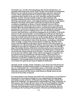 Chronicles 35:1-27] The reforming kings, like David and Solomon, are
specially interested in the music of the Temple and in all the arrangements
that have to do with the porters and doorkeepers and other classes of
Levites. Their enthusiasm for the exclusive rights of the one Temple
symbolizes their loyalty to the one God, Jehovah, and their hatred of
idolatry. Zeal for Jehovah and His temple is still combined with
uncompromising assertion of the royal supremacy in matters of religion.
The king, and not the priest, is the highest spiritual authority in the nation.
Solomon, Hezekiah, and Josiah control the arrangements for public
worship as completely as Moses or David. Solomon receives Divine
communications without the intervention of either priest or prophet; he
himself offers the great dedication prayer, and when he makes an end of
praying, fire comes down from heaven. Under Hezekiah the civil authorities
decide when the passover shall be observed: "For the king had taken
counsel, and his princes, and all the congregation in Jerusalem, to keep the
passover in the second month." [2 Chronicles 30:2] The great reforms of
Josiah are throughout initiated and controlled by the king. He himself goes
up to the Temple and reads in the ears of the people all the words of the
book of the covenant that was found in the house of Jehovah. The chronicler
still adheres to the primitive idea of the theocracy, according to which the
chief, or judge, or king is the representative of Jehovah. The title to the
crown rests throughout on the grace of God and the will of the people. In
Judah, however, the principle of hereditary succession prevails throughout.
Athaliah is not really an exception: she reigned as the widow of a Davidic
king. The double election of David by Jehovah and by Israel carried with it
the election of his dynasty. The permanent rule of the house of David was
secured by the Divine promise to its founder. Yet the title is not allowed to
rest on mere hereditary right. Divine choice and popular recognition are
recorded in the case of Solomon and other kings. "All Israel came to
Shechem to make Rehoboam king," and yet revolted from him when he
refused to accept their conditions; but the obstinacy which caused the
disruption "was brought about of God, that Jehovah might establish His
word which He spake by the hand of Ahijah the Shilonite."
Ahaziah, Joash, Uzziah, Josiah, Jehoahaz, were all set upon the throne by
the inhabitants of Judah and Jerusalem. [2 Chronicles 22:1, 2 Chronicles
23:1-15, 2 Chronicles 26:1, 2 Chronicles 33:25, 2 Chronicles 36:1] After
Solomon the Divine appointment of kings is not expressly mentioned;
Jehovah’s control over the tenure of the throne is chiefly shown by the
removal of unworthy occupants.
It is interesting to note that the chronicler does not hesitate to record that of
the last three sovereigns of Judah two were appointed by foreign kings:
Jehoiakim was the nominee of Pharaoh Neco, king of Egypt; and the last
king of all, Zedekiah, was appointed by Nebuchadnezzar, king of Babylon. In
like manner, the Herods, the last rulers of the restored kingdom of Judah,
were the nominees of the Roman emperors. Such nominations forcibly
illustrate the degradations and ruin of the theocratic monarchy. But yet,
according to the teaching of the prophets, Pharaoh and Nebuchadnezzar
148
 