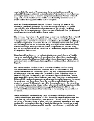 were tools in the hand of Jehovah: and their nomination was still an
indirect Divine appointment. In the chronicler’s time, however, Judah was
thoroughly accustomed to receive her governors from a Persian or Greek
king; and Jewish readers would not be scandalized by a similar state of
affairs in the closing years of the earlier kingdom.
Thus the reforming kings illustrate the ideal kingship set forth in the
history of David and Solomon: the royal authority originates in, and is
controlled by, the will of God and the consent of the people: the king’s
highest duty is the maintenance of the worship of Jehovah; but the king and
people are supreme both in Church and state.
The personal character of the good kings is also very similar to that of David
and Solomon. Jehoshaphat, Hezekiah, and Josiah are men of spiritual
feeling as well as careful observers of correct ritual. None of the good kings,
with the exception of Joash and Josiah, are unsuccessful in war; and good
reasons are given for the exceptions. They all display administrative ability
by their buildings, the organization of the Temple services and the army,
and the arrangements for the collection of the revenue, especially the dues
of the priests and Levites.
There is nothing, however, to indicate that the personal charm of David’s
character was inherited by his descendants; but when biography is made
merely a means of edification, it often loses those touches of nature which
make the whole world kin, and are capable of exciting either admiration or
disgust.
The later narrative affords another illustration of the absence of any
sentiment of humanity towards enemies. As in the case of David, the
chronicler records the cruelty of a good king as if it were quite consistent
with loyalty to Jehovah. Before he turned away from following Jehovah,
Amaziah defeated the Edomites and smote ten thousand of them. Others
were treated like some of the Malagasy martyrs: "And other ten thousand
did the children of Judah carry away alive, and brought them unto the top of
the rock, and cast them down from the top of the rock, that they all were
broken in pieces." [1 Chronicles 25:11] In this case, however, the chronicler
is not simply reproducing Kings: he has taken the trouble to supplement his
main authority from some other source, probably local tradition. His
insertion of this verse is another testimony to the undying hatred of Israel
for Edom.
But in one respect the reforming kings are sharply distinguished from
David and Solomon. The record of their lives is by no means blameless, and
their sins are visited by condign chastisement. They all, with the single
exception of Jotham, come to a bad end. Asa consulted physicians, and was
punished by being allowed to die of a painful disease. [2 Chronicles 16:12]
The last event of Jehoshaphat’s life was the ruin of the navy, which he had
149
 