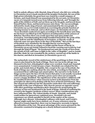 built in unholy alliance with Ahaziah, king of Israel, who did very wickedly.
[2 Chronicles 20:37] Joash murdered the prophet Zechariah, the son of the
high-priest Jehoiada; his great host was routed by a small company of
Syrians, and Joash himself was assassinated by his servants. [2 Chronicles
24:20-27] Amaziah turned away from following Jehovah, and "brought the
gods of the children of Self, and set them up to be his gods, and bowed down
himself before them, and burned incense unto them." He was accordingly
defeated by Joash, king of Israel, and assassinated by his own people. [2
Chronicles 25:14-27] Uzziah insisted on exercising the priestly function of
burning incense to Jehovah, and so died a leper. [2 Chronicles 26:16-23]
"Even Hezekiah rendered not again according to the benefit done unto him,
for his heart was lifted up in the business of ambassadors of the princes of
Babylon; therefore there was wrath upon him and upon Judah and
Jerusalem. Notwithstanding Hezekiah humbled himself for the pride of his
heart, both he and the inhabitants of Jerusalem, so that the wrath of
Jehovah came not upon them in the days of Hezekiah." But yet the last days
of Hezekiah were clouded by the thought that he was leaving the
punishment of his sin as a legacy to Judah and the house of David. [2
Chronicles 32:25-33] Josiah refused to heed the warning sent to him by God
through the king of Egypt: "He hearkened not unto the words of Neco from
the mouth of God, and came to fight in the valley of Megiddo"; and so Josiah
died like Ahab: he was wounded by the archers, carried out of the battle in
his chariot, and died at Jerusalem. [2 Chronicles 35:20-27]
The melancholy record of the misfortunes of the good kings in their closing
years is also found in the book of Kings. There too Asa in his old age was
diseased in his feet, Jehoshaphat’s ships were wrecked, Joash and Amaziah
were assassinated, Uzziah became a leper, Hezekiah was rebuked for his
pride, and Josiah slain at Megiddo. But, except in the case of Hezekiah, the
book of Kings says nothing about the sins which, according to Chronicles,
occasioned these sufferings and catastrophes. The narrative in the book of
Kings carries upon the face of it the lesson that piety is not usually rewarded
with unbroken prosperity, and that a pious career does not necessarily
ensure a happy deathbed. The significance of the chronicler’s additions will
be considered elsewhere: what concerns us here is his departure from the
principles he observed in dealing with the lives of David and Solomon. They
also sinned and suffered; but the chronicler omits their sins and sufferings,
especially in the case of Solomon. Why does he pursue an opposite course
with other good kings and blacken their characters by perpetuating the
memory of sins not mentioned in the book of Kings, instead of confining his
record to the happier incidents of their career? Many considerations may
have influenced him. The violent deaths of Joash, Amaziah, and Josiah
could neither be ignored nor explained away. Hezekiah’s sin and
repentance are closely parallel to David’s in the matter of the census.
Although Asa’s disease, Jehoshaphat’s alliance with Israel, and Uzziah’s
leprosy might easily have been omitted, yet, if some reformers must be
allowed to remain imperfect, there was no imperative necessity to ignore
the infirmities of the rest. The great advantage of the course pursued by the
chronicler consisted in bringing out a clearly defined contrast between
150
 