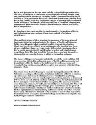 David and Solomon on the one hand and the reforming kings on the other.
The piety of the latter is conformed to the chronicler’s ideal; but the glory
and devotion of the former are enhanced by the crimes and humiliation of
the best of their successors. Hezekiah, doubtless, is not more culpable than
David, but David’s pride was the first of a series of events which terminated
in the building of the Temple; while the uplifting of Hezekiah’s heart was a
precursor of its destruction. Besides, Hezekiah ought to have profited by
David’s experience.
By developing this contrast, the chronicler renders the position of David
and Solomon even more unique, illustrious, and full of religious
significance.
Thus as illustrations of ideal kingship the accounts of the good kings of
Judah are altogether subordinate to the history of David and Solomon.
While these kings of Judah remained loyal to Jehovah, they further
illustrated the virtues of their great predecessors by showing how these
virtues might have been exercised Under different circumstances: how
David would have dealt with an Ethiopian invasion and what Solomon
would have done if he had found the Temple desecrated and its services
stopped. But no essential feature is added to the earlier pictures.
The lapses of kings who began to walk in the law of the Lord and then fell
away serve as foils to the undimmed glory of David and Solomon. Abrupt
transitions within the limits of the individual lives of Asa, Joash, and
Amaziah bring out the contrast between piety and apostasy with startling,
dramatic effect.
We return from this brief survey to consider the significance of the life of
Solomon according to Chronicles. Its relation to the life of David is summed
up in the name Solomon, the Prince of peace. David is the ideal king,
winning by force of arms for Israel empire and victory, security at home and
tribute from abroad. Utterly subdued by his prowess, the natural enemies of
Israel no longer venture to disturb her tranquility. His successor inherits
wide dominion, immense wealth, and assured peace. Solomon, the Prince of
peace, is the ideal king, administering a great inheritance for the glory of
Jehovah and His temple. His history in Chronicles is one of unbroken calm.
He has a great army and many strong fortresses, but he never has occasion
to use them. He implores Jehovah to be merciful to Israel when they suffer
from the horrors of war; but he is interceding, not for his own subjects, but
for future generations. In his time-
"No war or battle’s sound
Was heard the world around:
151
 