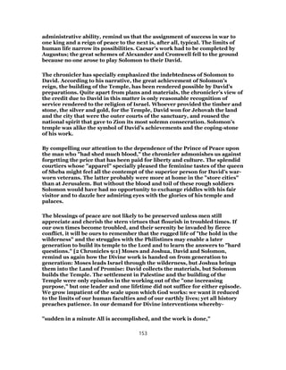 administrative ability, remind us that the assignment of success in war to
one king and a reign of peace to the next is, after all, typical. The limits of
human life narrow its possibilities. Caesar’s work had to be completed by
Augustus; the great schemes of Alexander and Cromwell fell to the ground
because no one arose to play Solomon to their David.
The chronicler has specially emphasized the indebtedness of Solomon to
David. According to his narrative, the great achievement of Solomon’s
reign, the building of the Temple, has been rendered possible by David’s
preparations. Quite apart from plans and materials, the chronicler’s view of
the credit due to David in this matter is only reasonable recognition of
service rendered to the religion of Israel. Whoever provided the timber and
stone, the silver and gold, for the Temple, David won for Jehovah the land
and the city that were the outer courts of the sanctuary, and roused the
national spirit that gave to Zion its most solemn consecration. Solomon’s
temple was alike the symbol of David’s achievements and the coping-stone
of his work.
By compelling our attention to the dependence of the Prince of Peace upon
the man who "had shed much blood," the chronicler admonishes us against
forgetting the price that has been paid for liberty and culture. The splendid
courtiers whose "apparel" specially pleased the feminine tastes of the queen
of Sheba might feel all the contempt of the superior person for David’s war-
worn veterans. The latter probably were more at home in the "store cities"
than at Jerusalem. But without the blood and toil of these rough soldiers
Solomon would have had no opportunity to exchange riddles with his fair
visitor and to dazzle her admiring eyes with the glories of his temple and
palaces.
The blessings of peace are not likely to be preserved unless men still
appreciate and cherish the stern virtues that flourish in troubled times. If
our own times become troubled, and their serenity be invaded by fierce
conflict, it will be ours to remember that the rugged life of "the hold in the
wilderness" and the struggles with the Philistines may enable a later
generation to build its temple to the Lord and to learn the answers to "hard
questions." [2 Chronicles 9:1] Moses and Joshua, David and Solomon,
remind us again how the Divine work is handed on from generation to
generation: Moses leads Israel through the wilderness, but Joshua brings
them into the Land of Promise: David collects the materials, but Solomon
builds the Temple. The settlement in Palestine and the building of the
Temple were only episodes in the working out of the "one increasing
purpose," but one leader and one lifetime did not suffice for either episode.
We grow impatient of the scale upon which God works: we want it reduced
to the limits of our human faculties and of our earthly lives; yet all history
preaches patience. In our demand for Divine interventions whereby-
"sudden in a minute All is accomplished, and the work is done,"
153
 