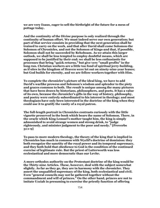 we are very Esaus, eager to sell the birthright of the future for a mess of
pottage today.
And the continuity of the Divine purpose is only realized through the
continuity of human effort. We must indeed serve our own generation; but
part of that service consists in providing that the next generation shall be
trained to carry on the work, and that after David shall come Solomon-the
Solomon of Chronicles, and not the Solomon of Kings-and that, if possible,
Solomon shall not be succeeded by Rehoboam. As we attain this larger
outlook, we shall be less tempted to employ doubtful means, which are
supposed to be justified by their end; we shall be less enthusiastic for
processes that bring "quick returns," but give very "small profits" in the
long run. Christian workers are a little too fond of spiritual jerry-building,
as if sites in the kingdom of Heaven were let out on ninety-nine-year leases;
but God builds for eternity, and we are fellow-workers together with Him.
To complete the chronicler’s picture of the ideal king, we have to add
David’s warlike prowess and Solomon’s wisdom and splendor to the piety
and graces common to both. The result is unique among the many pictures
that have been drawn by historians, philosophers, and poets. It has a value
of its own, because the chronicler’s gifts in the way of history, philosophy,
and poetry were entirely subordinated to his interest in theology; and most
theologians have only been interested in the doctrine of the king when they
could use it to gratify the vanity of a royal patron.
The full-length portrait in Chronicles contrasts curiously with the little
vignette preserved in the book which bears the name of Solomon. There, in
the oracle which King Lemuel’s mother taught him, the king is simply
admonished to avoid strange women and strong drink, to "judge
righteously, and minister judgment to the poor and needy." [Proverbs
31:1-9]
To pass to more modern theology, the theory of the king that is implied in
Chronicles has much in common with Wyclif’s doctrine of dominion: they
both recognize the sanctity of the royal power and its temporal supremacy,
and they both hold that obedience to God is the condition of the continued
exercise of legitimate rule. But the priest of Lutterworth was less
ecclesiastical and more democratic than our Levite.
A more orthodox authority on the Protestant doctrine of the king would be
the Thirty-nine Articles. These, however, deal with the subject somewhat
slightly. As far as they go, they are in harmony with the chronicler. They
assert the unqualified supremacy of the king, both ecclesiastical and civil.
Even "general councils may not be gathered together without the
commandment and will of princes." On the other hand, princes are not to
imitate Uzziah in presuming to exercise the priestly function of offering
154
 