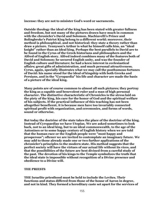 incense: they are not to minister God’s word or sacraments.
Outside theology the ideal of the king has been stated with greater fullness
and freedom, but not many of the pictures drawn have much in common
with the chronicler’s David and Solomon. Machiavelli’s Prince and
Bolingbroke’s Patriot King belong to a different world; moreover, their
method is philosophical, and not historical: they state a theory rather than
draw a picture. Tennyson’s Arthur is what he himself calls him, an "ideal
knight" rather than an ideal king. Perhaps the best parallels to David are to
be found in the Cyrus of the Greek historians and philosophers and the
Alfred of English story. Alfred indeed combines many of the features both of
David and Solomon: he secured English unity, and was the founder of
English culture and literature; he had a keen interest in ecclesiastical
affairs; great gifts of administration, and much personal attractiveness.
Cyrus, again, specially illustrates what we may call the posthumous fortunes
of David: his name stood for the ideal of kingship with both Greeks and
Persians, and in the "Cyropaedia" his life and character are made the basis
of a picture of the ideal king.
Many points are of course common to almost all such pictures; they portray
the king as a capable and benevolent ruler and a man of high personal
character. The distinctive characteristic of Chronicles is the stress laid on
the piety of the king, his care for the honor of God and the spiritual welfare
of his subjects. If the practical influence of this teaching has not been
altogether beneficent, it is because men have too invariably connected
spiritual profit with organization, and ceremonies, and forms of words,
sound or otherwise.
But today the doctrine of the state takes the place of the doctrine of the king.
Instead of Cyropaedias we have Utopias. We are asked sometimes to look
back, not to an ideal king, but to an ideal commonwealth, to the age of the
Antonines or to some happy century of English history when we are told
that the human race or the English people were "most happy and
prosperous"; oftener we are invited to contemplate an imaginary future. We
may add to those already made one or two further applications of the
chronicler’s principles to the modern state. His method suggests that the
perfect society will have the virtues of our actual life without its vices, and
that the possibilities of the future are best divined from a careful study of
the past. The devotion of his kings to the Temple symbolizes the truth that
the ideal state is impossible without recognition of a Divine presence and
obedience to a Divine will.
THE PRIESTS
THE Israelite priesthood must be held to include the Levites. Their
functions and status differed from those of the house of Aaron in degree,
and not in kind. They formed a hereditary caste set apart for the services of
155
 