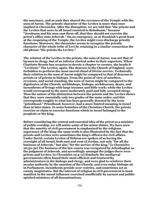 the sanctuary, and as such they shared the revenues of the Temple with the
sons of Aaron. The priestly character of the Levites is more than once
implied in Chronicles. After the disruption, we are told that "the priests and
the Levites that were in all Israel resorted to Rehoboam," because
"Jeroboam and his sons cast them off, that they should not exercise the
priest’s office unto Jehovah." On an emergency, as at Hezekiah’s great feast
at the reopening of the Temple, the Levites might even discharge priestly
functions. Moreover, the chronicler seems to recognize the priestly
character of the whole tribe of Levi by retaining in a similar connection the
old phrase "the priests the Levites."
The relation of the Levites to the priests, the sons of Aaron, was not that of
laymen to clergy, but of an inferior clerical order to their superiors. When
Charlotte Bronte has occasion to devote a chapter to curates, she heads it
"Levitical." The Levites, again, like deacons in the Church of England, were
forbidden to perform the most sacred ritual of Divine service. Technically
their relation to the sons of Aaron might be compared to that of deacons to
priests or of priests to bishops. From the point of view of numbers,
revenues, and social standing, the sons of Aaron might be compared to the
dignitaries of the Church: archbishops, bishops, archdeacons, deans, and
incumbents of livings with large incomes and little work; while the Levites
would correspond to the more moderately paid and fully occupied clergy.
Thus the nature of the distinction between the priests and the Levites shows
that they were essentially only two grades of the same order; and this
corresponds roughly to what has been generally denoted by the term
"priesthood." Priesthood, however, had a more limited meaning in Israel
than in later times. In some branches of the Christian Church, the priests
exercise or claim to exercise functions which in Israel belonged to the
prophets or the king.
Before considering the central and essential idea of the priest as a minister
of public worship, we will notice some of his minor duties. We have seen
that the sanctity of civil government is emphasized by the religious
supremacy of the king; the same truth is also illustrated by the fact that the
priests and Levites were sometimes the king’s officers for civil affairs.
Under David, certain Levites of Hebron are spoken of as having the
oversight of all Israel, both east and west of Jordan, not only "for all the
business of Jehovah," but also "for the service of the king." [1 Chronicles
26:30-32] The business of the law-courts was recognized by Jehoshaphat as
the judgment of Jehovah, and accordingly amongst the judges there were
priests and Levites. [2 Chronicles 19:4-11] Similarly the mediaeval
governments often found their most efficient and trustworthy
administrators in the bishops and clergy, and were glad to reinforce their
secular authority by the sanction of the Church; and even today bishops sit
in Parliament, incumbents preside over vestries, and sometimes act as
county magistrates. But the interest of religion in civil government is most
manifest in the moral influence exercised unofficially by earnest and public-
spirited ministers of all denominations.
156
 