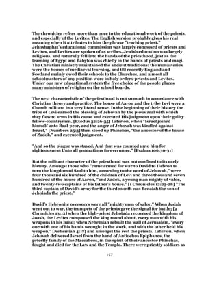 The chronicler refers more than once to the educational work of the priests,
and especially of the Levites. The English version probably gives his real
meaning when it attributes to him the phrase "teaching priest."
Jehoshaphat’s educational commission was largely composed of priests and
Levites, and Levites are spoken of as scribes. Jewish education was largely
religious, and naturally fell into the hands of the priesthood, just as the
learning of Egypt and Babylon was chiefly in the hands of priests and magi.
The Christian ministry maintained the ancient traditions: the monasteries
were the homes of mediaeval learning, and till recently England and
Scotland mainly owed their schools to the Churches, and almost all
schoolmasters of any position were in holy orders-priests and Levites.
Under our new educational system the free choice of the people places
many ministers of religion on the school boards.
The next characteristic of the priesthood is not so much in accordance with
Christian theory and practice. The house of Aaron and the tribe Levi were a
Church militant in a very literal sense. In the beginning of their history the
tribe of Levi earned the blessing of Jehovah by the pious zeal with which
they flew to arms in His cause and executed His judgment upon their guilty
fellow-countrymen. [Exodus 32:26-35] Later on, when "Israel joined
himself unto Baal-peor, and the anger of Jehovah was kindled against
Israel," [Numbers 25:3] then stood up Phinehas, "the ancestor of the house
of Zadok," and executed judgment.
"And so the plague was stayed, And that was counted unto him for
righteousness Unto all generations forevermore." [Psalms 106:30-31]
But the militant character of the priesthood was not confined to its early
history. Amongst those who "came armed for war to David to Hebron to
turn the kingdom of Saul to him, according to the word of Jehovah," were
four thousand six hundred of the children of Levi and three thousand seven
hundred of the house of Aaron, "and Zadok, a young man mighty of valor,
and twenty-two captains of his father’s house." [1 Chronicles 12:23-28] "The
third captain of David’s army for the third month was Benaiah the son of
Jehoiada the priest."
David’s Hebronite overseers were all "mighty men of valor." When Judah
went out to war, the trumpets of the priests gave the signal for battle; [2
Chronicles 13:12] when the high-priest Jehoiada recovered the kingdom of
Joash, the Levites compassed the king round about, every man with his
weapons in his hand; when Nehemiah rebuilt the wall of Jerusalem, "every
one with one of his hands wrought in the work, and with the other held his
weapon," [Nehemiah 4:17] and amongst the rest the priests. Later on, when
Jehovah delivered Israel from the hand of Antiochus Epiphanes, the
priestly family of the Maccabees, in the spirit of their ancestor Phinehas,
fought and died for the Law and the Temple. There were priestly soldiers as
157
 