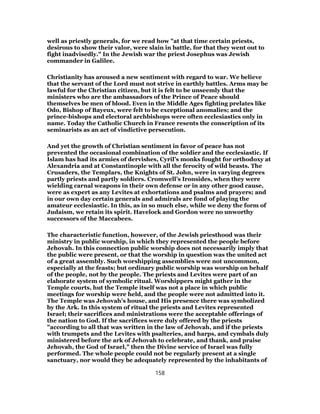 well as priestly generals, for we read how "at that time certain priests,
desirous to show their valor, were slain in battle, for that they went out to
fight inadvisedly." In the Jewish war the priest Josephus was Jewish
commander in Galilee.
Christianity has aroused a new sentiment with regard to war. We believe
that the servant of the Lord must not strive in earthly battles. Arms may be
lawful for the Christian citizen, but it is felt to be unseemly that the
ministers who are the ambassadors of the Prince of Peace should
themselves be men of blood. Even in the Middle Ages fighting prelates like
Odo, Bishop of Bayeux, were felt to be exceptional anomalies; and the
prince-bishops and electoral archbishops were often ecclesiastics only in
name. Today the Catholic Church in France resents the conscription of its
seminarists as an act of vindictive persecution.
And yet the growth of Christian sentiment in favor of peace has not
prevented the occasional combination of the soldier and the ecclesiastic. If
Islam has had its armies of dervishes, Cyril’s monks fought for orthodoxy at
Alexandria and at Constantinople with all the ferocity of wild beasts. The
Crusaders, the Templars, the Knights of St. John, were in varying degrees
partly priests and partly soldiers. Cromwell’s Ironsides, when they were
wielding carnal weapons in their own defense or in any other good cause,
were as expert as any Levites at exhortations and psalms and prayers; and
in our own day certain generals and admirals are fond of playing the
amateur ecclesiastic. In this, as in so much else, while we deny the form of
Judaism, we retain its spirit. Havelock and Gordon were no unworthy
successors of the Maccabees.
The characteristic function, however, of the Jewish priesthood was their
ministry in public worship, in which they represented the people before
Jehovah. In this connection public worship does not necessarily imply that
the public were present, or that the worship in question was the united act
of a great assembly. Such worshipping assemblies were not uncommon,
especially at the feasts; but ordinary public worship was worship on behalf
of the people, not by the people. The priests and Levites were part of an
elaborate system of symbolic ritual. Worshippers might gather in the
Temple courts, hut the Temple itself was not a place in which public
meetings for worship were held, and the people were not admitted into it.
The Temple was Jehovah’s house, and His presence there was symbolized
by the Ark. In this system of ritual the priests and Levites represented
Israel; their sacrifices and ministrations were the acceptable offerings of
the nation to God. If the sacrifices were duly offered by the priests
"according to all that was written in the law of Jehovah, and if the priests
with trumpets and the Levites with psalteries, and harps, and cymbals duly
ministered before the ark of Jehovah to celebrate, and thank, and praise
Jehovah, the God of Israel," then the Divine service of Israel was fully
performed. The whole people could not be regularly present at a single
sanctuary, nor would they be adequately represented by the inhabitants of
158
 