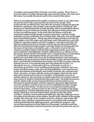 Jerusalem and casual visitors from the rest of the country. Three times a
year the nation was fully and naturally represented by those who came up to
the feasts, but usually the priests and Levites stood in their place.
When an assembly gathered for public worship at a feast or any other time,
the priests and Levites expressed the devotion of the people. They
performed the sacrificial rites, they blew the trumpets and played upon the
psalteries, and harps, and cymbals, and sang the praises of Jehovah. The
people were dismissed by the priestly blessing. When an individual offered
a sacrifice as an act of private worship, the assistance of the priests and
Levites was still necessary. At the same time the king as well as the
priesthood might lead the people in praise and prayer, and the Temple
psalmody was not confined to the Levitical choir. When the Ark was brought
away from Kirjath-jearim, "David and all Israel played before God with all
their might, even with songs, and with harps, and with psalteries, and with
timbrels, and with cymbals, and with trumpets"; and when at last the Ark
had been safely housed in Jerusalem, and the due sacrifices had all been
offered, David dismissed the people in priestly fashion by blessing them in
the name of Jehovah. [1 Chronicles 13:8;, 1 Chronicles 16:2] At the two
solemn assemblies Which celebrated the beginning and the close of the
great enterprise of building the Temple, public prayer was offered, not by
the priests, but by David [1 Chronicles 29:10-19] and Solomon; [2 Chronicles
6:1-42] Similarly Jehoshaphat led the prayers of the Jews when they
gathered to seek deliverance from the invading Moabites and Ammonites.
Hezekiah at his great passover both exhorted the people and interceded for
them, and Jehovah accepted his intercession; but on this occasion, when the
festival was over, it was not the king, but "the priests the Levites," [2
Chronicles 20:4-13;, 2 Chronicles 30:6-9; 2 Chronicles 30:18-21; 2
Chronicles 30:27] who "arose and blessed the people: and their voice was
heard, and their prayer came up to His holy habitation, even unto heaven."
In the descriptions of Hezekiah’s and Josiah’s festivals, the orchestra and
choir, of course, are busy with the music and singing; otherwise the main
duty of the priests and Levites is to sacrifice. In his graphic account of
Josiah’s passover, the chronicler no doubt reproduces on a larger scale the
busy scenes in which he himself had often taken part. The king, the princes,
and the chiefs of the Levites had provided between them thirty-seven
thousand six hundred lambs and kids and three thousand eight hundred
oxen for sacrifices; and the resources of the establishment of the Temple
were taxed to the utmost. "So the service was prepared, and the priests
stood in their place, and the Levites by the courses, according to the king’s
commandment. And they killed the passover, and the priests sprinkled the
blood, which they received of their hand, and the Levites flayed the
sacrifices. And they removed the burnt offerings, that they might give them
according to the divisions of the fathers’ houses of the children of the people
to offer unto Jehovah, as it is written in the law of Moses; and so they did’
with the oxen. And they roasted the passover according to the ordinance;
and they boiled the holy offerings in pots, and caldrons, and pans, and
carried them quickly to all the children of the people. And afterward they
prepared for themselves and for the priests, because the priests the sons of
159
 