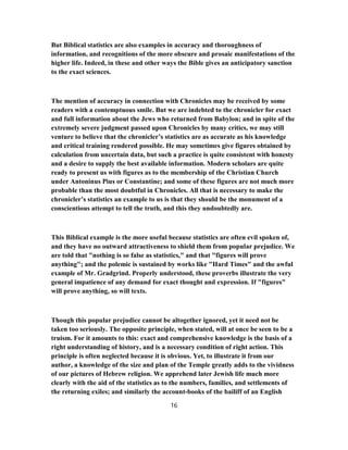 But Biblical statistics are also examples in accuracy and thoroughness of
information, and recognitions of the more obscure and prosaic manifestations of the
higher life. Indeed, in these and other ways the Bible gives an anticipatory sanction
to the exact sciences.
The mention of accuracy in connection with Chronicles may be received by some
readers with a contemptuous smile. But we are indebted to the chronicler for exact
and full information about the Jews who returned from Babylon; and in spite of the
extremely severe judgment passed upon Chronicles by many critics, we may still
venture to believe that the chronicler’s statistics are as accurate as his knowledge
and critical training rendered possible. He may sometimes give figures obtained by
calculation from uncertain data, but such a practice is quite consistent with honesty
and a desire to supply the best available information. Modern scholars are quite
ready to present us with figures as to the membership of the Christian Church
under Antoninus Pius or Constantine; and some of these figures are not much more
probable than the most doubtful in Chronicles. All that is necessary to make the
chronicler’s statistics an example to us is that they should be the monument of a
conscientious attempt to tell the truth, and this they undoubtedly are.
This Biblical example is the more useful because statistics are often evil spoken of,
and they have no outward attractiveness to shield them from popular prejudice. We
are told that "nothing is so false as statistics," and that "figures will prove
anything"; and the polemic is sustained by works like "Hard Times" and the awful
example of Mr. Gradgrind. Properly understood, these proverbs illustrate the very
general impatience of any demand for exact thought and expression. If "figures"
will prove anything, so will texts.
Though this popular prejudice cannot be altogether ignored, yet it need not be
taken too seriously. The opposite principle, when stated, will at once be seen to be a
truism. For it amounts to this: exact and comprehensive knowledge is the basis of a
right understanding of history, and is a necessary condition of right action. This
principle is often neglected because it is obvious. Yet, to illustrate it from our
author, a knowledge of the size and plan of the Temple greatly adds to the vividness
of our pictures of Hebrew religion. We apprehend later Jewish life much more
clearly with the aid of the statistics as to the numbers, families, and settlements of
the returning exiles; and similarly the account-books of the bailiff of an English
16
 