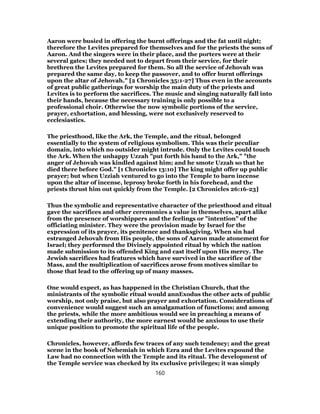 Aaron were busied in offering the burnt offerings and the fat until night;
therefore the Levites prepared for themselves and for the priests the sons of
Aaron. And the singers were in their place, and the porters were at their
several gates; they needed not to depart from their service, for their
brethren the Levites prepared for them. So all the service of Jehovah was
prepared the same day, to keep the passover, and to offer burnt offerings
upon the altar of Jehovah." [2 Chronicles 35:1-27] Thus even in the accounts
of great public gatherings for worship the main duty of the priests and
Levites is to perform the sacrifices. The music and singing naturally fall into
their hands, because the necessary training is only possible to a
professional choir. Otherwise the now symbolic portions of the service,
prayer, exhortation, and blessing, were not exclusively reserved to
ecclesiastics.
The priesthood, like the Ark, the Temple, and the ritual, belonged
essentially to the system of religious symbolism. This was their peculiar
domain, into which no outsider might intrude. Only the Levites could touch
the Ark. When the unhappy Uzzah "put forth his hand to the Ark," "the
anger of Jehovah was kindled against him; and he smote Uzzah so that he
died there before God." [1 Chronicles 13:10] The king might offer up public
prayer; but when Uzziah ventured to go into the Temple to barn incense
upon the altar of incense, leprosy broke forth in his forehead, and the
priests thrust him out quickly from the Temple. [2 Chronicles 26:16-23]
Thus the symbolic and representative character of the priesthood and ritual
gave the sacrifices and other ceremonies a value in themselves, apart alike
from the presence of worshippers and the feelings or "intention" of the
officiating minister. They were the provision made by Israel for the
expression of its prayer, its penitence and thanksgiving. When sin had
estranged Jehovah from His people, the sons of Aaron made atonement for
Israel; they performed the Divinely appointed ritual by which the nation
made submission to its offended King and cast itself upon His mercy. The
Jewish sacrifices had features which have survived in the sacrifice of the
Mass, and the multiplication of sacrifices arose from motives similar to
those that lead to the offering up of many masses.
One would expect, as has happened in the Christian Church, that the
ministrants of the symbolic ritual would annExodus the other acts of public
worship, not only praise, but also prayer and exhortation. Considerations of
convenience would suggest such an amalgamation of functions; and among
the priests, while the more ambitious would see in preaching a means of
extending their authority, the more earnest would be anxious to use their
unique position to promote the spiritual life of the people.
Chronicles, however, affords few traces of any such tendency; and the great
scene in the book of Nehemiah in which Ezra and the Levites expound the
Law had no connection with the Temple and its ritual. The development of
the Temple service was checked by its exclusive privileges; it was simply
160
 