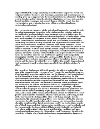 impossible that the single sanctuary should continue to provide for all the
religious wants of the Jews, and thus supplementary and inferior places of
worship grew up to appropriate the non-ritual elements of service. Probably
even in the chronicler’s time the division of religious services between the
Temple and the synagogue had already begun, with the result that the
representative and symbolic character of the priesthood is almost
exclusively emphasized.
The representative character of the priesthood has another aspect. Strictly
the priest represented the nation before Jehovah; but in doing so it was
inevitable that he should also in some measure represent Jehovah to the
nation. He could not be the channel of worship offered to God without being
also the channel of Divine grace to man. From the priest the worshipper
learnt the will of God as to correct ritual, and received the assurance that
the atoning sacrifice was duly accepted. The high-priest entered within the
veil to make atonement for Israel; he came forth as the bearer of Divine
forgiveness and renewed grace, and as he blessed the people he spoke in the
flame of Jehovah. We have been able to discern the presence of these ideas
in Chronicles, but they are not very conspicuous. The chronicler was not a
layman; he was too familiar with priests to feel any profound reverence for
them. On the other hand he was not himself a priest, but was specially
preoccupied with the musicians, the Levites, and the doorkeepers; so that
probably he does not give us an adequate idea of the relative dignity of the
priests and the honor in which they were held by the people. Organists and
choirmasters, it is said, seldom take an exalted view of their minister’s
office.
The chronicler deals more fully with a matter in which priests and Levites
were alike interested: the revenues of the Temple. He was doubtless aware
of the bountiful provision made by the Law for his order, and loved to hold
up this liberality of kings, princes, and people in ancient days for his
contemporaries to admire and imitate. He records again and again the tens
of thousands of sheep and oxen provided for sacrifice, not altogether
unmindful of the rich dues that must have accrued to the priests out of all
this abundance; he tells us how Hezekiah first set the good example of
appointing "a portion of his substance for the burnt offerings," and then
"commanded the people that dwelt at Jerusalem to give the portion of the
priests and the Levites that they might give themselves to the law of the
Lord. And as soon as the commandment came abroad the children of Israel
gave in abundance the first-fruits of corn, wine, and oil, and honey, and of
all the increase of the field; and the tithe of all things brought they in
abundantly." [2 Chronicles 31:3-5] These were the days of old, the ancient
years when the offering of Judah and Jerusalem was pleasant to Jehovah;
when the people neither dared nor desired to offer on God’s altar a scanty
tale of blind, lame, and sick victims; when the tithes were not kept back, and
there was meat in the house of God; [Malachi 1:8;, Malachi 3:4; Malachi
1:10] when, as Hezekiah’s high-priest testified, they could eat and have
enough and yet leave plenty. [2 Chronicles 31:10] The manner in which the
chronicler tells the tale of ancient abundance suggests that his days were
161
 