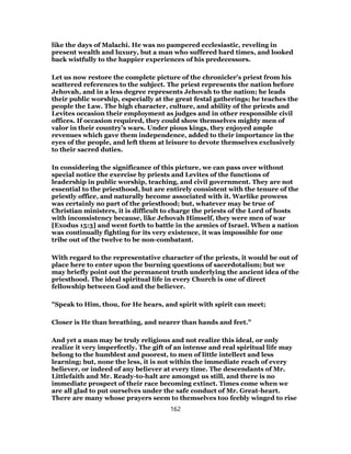 like the days of Malachi. He was no pampered ecclesiastic, reveling in
present wealth and luxury, but a man who suffered hard times, and looked
back wistfully to the happier experiences of his predecessors.
Let us now restore the complete picture of the chronicler’s priest from his
scattered references to the subject. The priest represents the nation before
Jehovah, and in a less degree represents Jehovah to the nation; he leads
their public worship, especially at the great festal gatherings; he teaches the
people the Law. The high character, culture, and ability of the priests and
Levites occasion their employment as judges and in other responsible civil
offices. If occasion required, they could show themselves mighty men of
valor in their country’s wars. Under pious kings, they enjoyed ample
revenues which gave them independence, added to their importance in the
eyes of the people, and left them at leisure to devote themselves exclusively
to their sacred duties.
In considering the significance of this picture, we can pass over without
special notice the exercise by priests and Levites of the functions of
leadership in public worship, teaching, and civil government. They are not
essential to the priesthood, but are entirely consistent with the tenure of the
priestly office, and naturally become associated with it. Warlike prowess
was certainly no part of the priesthood; but, whatever may be true of
Christian ministers, it is difficult to charge the priests of the Lord of hosts
with inconsistency because, like Jehovah Himself, they were men of war
[Exodus 15:3] and went forth to battle in the armies of Israel. When a nation
was continually fighting for its very existence, it was impossible for one
tribe out of the twelve to be non-combatant.
With regard to the representative character of the priests, it would be out of
place here to enter upon the burning questions of sacerdotalism; but we
may briefly point out the permanent truth underlying the ancient idea of the
priesthood. The ideal spiritual life in every Church is one of direct
fellowship between God and the believer.
"Speak to Him, thou, for He hears, and spirit with spirit can meet;
Closer is He than breathing, and nearer than hands and feet."
And yet a man may be truly religious and not realize this ideal, or only
realize it very imperfectly. The gift of an intense and real spiritual life may
belong to the humblest and poorest, to men of little intellect and less
learning; but, none the less, it is not within the immediate reach of every
believer, or indeed of any believer at every time. The descendants of Mr.
Littlefaith and Mr. Ready-to-halt are amongst us still, and there is no
immediate prospect of their race becoming extinct. Times come when we
are all glad to put ourselves under the safe conduct of Mr. Great-heart.
There are many whose prayers seem to themselves too feebly winged to rise
162
 