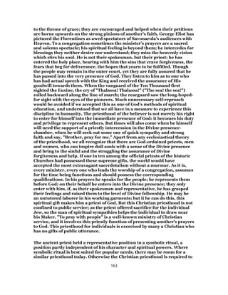 to the throne of grace; they are encouraged and helped when their petitions
are borne upwards on the strong pinions of another’s faith. George Eliot has
pictured the Florentines as awed spectators of Savonarola’s audiences with
Heaven. To a congregation sometimes the minister’s prayers are a sacred
and solemn spectacle; his spiritual feeling is beyond them; he intercedes for
blessings they neither desire nor understand; they miss the heavenly vision
which stirs his soul. He is not their spokesman, but their priest; he has
entered the holy place, bearing with him the sins that crave forgiveness, the
fears that beg for deliverance, the hopes that yearn to be fulfilled. Though
the people may remain in the outer court, yet they are fully assured that he
has passed into the very presence of God. They listen to him as to one who
has had actual speech with the King and received the assurance of His
goodwill towards them. When the vanguard of the Ten Thousand first
sighted the Euxine, the cry of "Thalassa! Thalassa!" ("The sea! the sea!")
rolled backward along the line of march; the rearguard saw the long-hoped-
for sight with the eyes of the pioneers. Much unnecessary self-reproach
would be avoided if we accepted this as one of God’s methods of spiritual
education, and understood that we all have in a measure to experience this
discipline in humanity. The priesthood of the believer is not merely his right
to enter for himself into the immediate presence of God: it becomes his duty
and privilege to represent others. But times will also come when he himself
will need the support of a priestly intercession in the Divine presence-
chamber, when he will seek out some one of quick sympathy and strong
faith and say, "Brother, pray for me." Apart from any ecclesiastical theory
of the priesthood, we all recognize that there are God-ordained priests, men
and women, who can inspire dull souls with a sense of the Divine presence
and bring to the sinful and the struggling the assurance of Divine
forgiveness and help. If one in ten among the official priests of the historic
Churches had possessed these supreme gifts, the world would have
accepted the most extravagant sacerdotalism without a murmur. As it is,
every minister, every one who leads the worship of a congregation, assumes
for the time being functions and should possess the corresponding
qualifications. In his prayers he speaks for the people; he represents them
before God; on their behalf he enters into the Divine presence; they only
enter with him, if, as their spokesman and representative, he has grasped
their feelings and raised them to the level of Divine fellowship. He may be
an untutored laborer in his working garments; but ii he can do this, this
spiritual gift makes him a priest of God. But this Christian priesthood is not
confined to public service; as the priest offered sacrifice for the individual
Jew, so the man of spiritual sympathies helps the individual to draw near
his Maker. "To pray with people" is a well-known ministry of Christian
service, and it involves this priestly function of presenting another’s prayers
to God. This priesthood for individuals is exercised by many a Christian who
has no gifts of public utterance.
The ancient priest held a representative position in a symbolic ritual, a
position partly independent of his character and spiritual powers. Where
symbolic ritual is best suited for popular needs, there may be room for a
similar priesthood today. Otherwise the Christian priesthood is required to
163
 