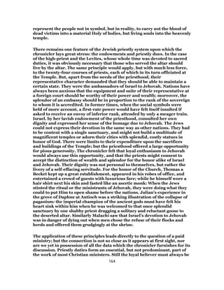 represent the people not in symbol, but in reality, to carry not the blood of
dead victims into a material Holy of holies, but living souls into the heavenly
temple.
There remains one feature of the Jewish priestly system upon which the
chronicler lays great stress: the endowments and priestly dues. In the case
of the high-priest and the Levites, whose whole time was devoted to sacred
duties, it was obviously necessary that those who served the altar should
live by the altar. The same principle would apply, but with much less force,
to the twenty-four courses of priests, each of which in its turn officiated at
the Temple. But, apart from the needs of the priesthood, their
representative character demanded that they should be able to maintain a
certain state. They were the ambassadors of Israel to Jehovah. Nations have
always been anxious that the equipment and suite of their representative at
a foreign court should be worthy of their power and wealth; moreover, the
splendor of an embassy should be in proportion to the rank of the sovereign
to whom it is accredited. In former times, when the social symbols were
held of more account, a first-rate power would have felt itself insulted if
asked to receive an envoy of inferior rank, attended by only a meager train.
Israel, by her lavish endowment of the priesthood, consulted her own
dignity and expressed her sense of the homage due to Jehovah. The Jews
could not express their devotion in the same way as other nations. They had
to be content with a single sanctuary, and might not build a multitude of
magnificent temples or adorn their cities with splendid, costly statues in
honor of God. There were limits to their expenditure upon the sacrifices
and buildings of the Temple; but the priesthood offered a large opportunity
for pious generosity. The chronicler felt that loyal enthusiasm to Jehovah
would always use this opportunity, and that the priests might consent to
accept the distinction of wealth and splendor for the honor alike of Israel
and Jehovah. Their dignity was not personal to themselves, but rather the
livery of a self-effacing servitude. For the honor of the Church, Thomas a
Becket kept up a great establishment, appeared in his robes of office, and
entertained a crowd of guests with luxurious fare; while he himself wore a
hair shirt next his skin and fasted like an ascetic monk: When the Jews
stinted the ritual or the ministrants of Jehovah, they were doing what they
could to put Him to open shame before the nations. Julian’s experience in
the grove of Daphne at Antioch was a striking illustration of the collapse of
paganism: the imperial champion of the ancient gods must have felt his
heart sink within him when he was welcomed to that once splendid
sanctuary by one shabby priest dragging a solitary and reluctant goose to
the deserted altar. Similarly Malachi saw that Israel’s devotion to Jehovah
was in danger of dying out when men chose the refuse of their flocks and
herds and offered them grudgingly at the shrine.
The application of these principles leads directly to the question of a paid
ministry; but the connection is not so close as it appears at first sight, nor
are we yet in possession of all the data which the chronicler furnishes for its
discussion. Priestly duties form an essential, but not predominant, part of
the work of most Christian ministers. Still the loyal believer must always be
164
 