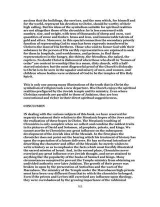 anxious that the buildings, the services, and the men which, for himself and
for the world, represent his devotion to Christ, should be worthy of their
high calling. But his ideas of the symbolism suitable for spiritual realities
are not altogether those of the chronicler: he is less concerned with
number, size, and weight, with tens of thousands of sheep and oxen, vast
quantities of stone and timber, brass and iron, and innumerable talents of
gold and silver. Moreover, in this special connection the secondary priestly
function of representing God to man has been expressly transferred by
Christ to the least of His brethren. Those who wish to honor God with their
substance in the person of His earthly representatives are enjoined to seek
for them in hospitals, and workhouses, and prisons, to find these
representatives in the hungry, the thirsty, the friendless, the naked, the
captives. No doubt Christ is dishonored when those who dwell in "houses of
cedar" are content to worship Him in a mean, dirty church, with a half-
starved minister; but the most disgraceful proof of the Church’s disloyalty
to Christ is to be seen in the squalor and misery of men, and women, and
children whose bodies were ordained of God to be the temples of His Holy
Spirit.
This is only one among many illustrations of the truth that in Christ the
symbolism of religion took a new departure. His Church enjoys the spiritual
realities prefigured by the Jewish temple and its ministry. Even where
Christian symbols are parallel to those of Judaism, they are less
conventional and richer in their direct spiritual suggestiveness.
CONCLUSION
IN dealing with the various subjects of this book, we have reserved for
separate treatment their relation to the Messianic hopes of the Jews and to
the realization of these hopes in Christ. The Messianic teaching of
Chronicles is only complete when we collect and combine the noblest traits
in its pictures of David and Solomon, of prophets, priests, and kings. We
cannot ascribe to Chronicles any great influence on the subsequent
development of the Jewish idea of the Messiah. In the first place the
chronicler does not point out the bearing which his treatment of history has
upon the expectation of a future deliverer. He has no formal intention of
describing the character and office of the Messiah; he merely wishes to
write a history so as to emphasize the facts which most forcibly illustrated
the sacred mission of Israel. And, in the second place, Chronicles never
exercised any great influence over Jewish thought, and never attained to
anything like the popularity of the books of Samuel and Kings. Many
circumstances conspired to prevent the Temple ministry from obtaining an
undivided authority over later Judaism. The growth of their power was
broken in upon by the persecution of Antiochus and the wars of the
Maccabees. The ministry of the Temple under the Maccabaean high-priests
must have been very different from that to which the chronicler belonged.
Even if the priests and Levites still exercised any influence upon theology,
they were overshadowed by the growing importance of the rabbinical
165
 