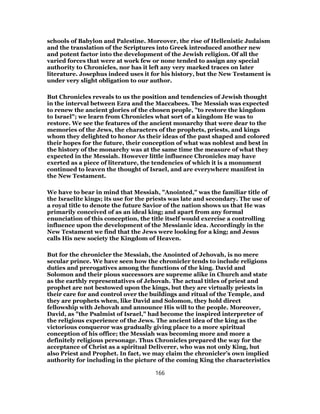 schools of Babylon and Palestine. Moreover, the rise of Hellenistic Judaism
and the translation of the Scriptures into Greek introduced another new
and potent factor into the development of the Jewish religion. Of all the
varied forces that were at work few or none tended to assign any special
authority to Chronicles, nor has it left any very marked traces on later
literature. Josephus indeed uses it for his history, but the New Testament is
under very slight obligation to our author.
But Chronicles reveals to us the position and tendencies of Jewish thought
in the interval between Ezra and the Maccabees. The Messiah was expected
to renew the ancient glories of the chosen people, "to restore the kingdom
to Israel"; we learn from Chronicles what sort of a kingdom He was to
restore. We see the features of the ancient monarchy that were dear to the
memories of the Jews, the characters of the prophets, priests, and kings
whom they delighted to honor As their ideas of the past shaped and colored
their hopes for the future, their conception of what was noblest and best in
the history of the monarchy was at the same time the measure of what they
expected in the Messiah. However little influence Chronicles may have
exerted as a piece of literature, the tendencies of which it is a monument
continued to leaven the thought of Israel, and are everywhere manifest in
the New Testament.
We have to bear in mind that Messiah, "Anointed," was the familiar title of
the Israelite kings; its use for the priests was late and secondary. The use of
a royal title to denote the future Savior of the nation shows us that He was
primarily conceived of as an ideal king; and apart from any formal
enunciation of this conception, the title itself would exercise a controlling
influence upon the development of the Messianic idea. Accordingly in the
New Testament we find that the Jews were looking for a king; and Jesus
calls His new society the Kingdom of Heaven.
But for the chronicler the Messiah, the Anointed of Jehovah, is no mere
secular prince. We have seen how the chronicler tends to include religions
duties and prerogatives among the functions of the king. David and
Solomon and their pious successors are supreme alike in Church and state
as the earthly representatives of Jehovah. The actual titles of priest and
prophet are not bestowed upon the kings, but they are virtually priests in
their care for and control over the buildings and ritual of the Temple, and
they are prophets when, like David and Solomon, they hold direct
fellowship with Jehovah and announce His will to the people. Moreover,
David, as "the Psalmist of Israel," had become the inspired interpreter of
the religious experience of the Jews. The ancient idea of the king as the
victorious conqueror was gradually giving place to a more spiritual
conception of his office; the Messiah was becoming more and more a
definitely religious personage. Thus Chronicles prepared the way for the
acceptance of Christ as a spiritual Deliverer, who was not only King, but
also Priest and Prophet. In fact, we may claim the chronicler’s own implied
authority for including in the picture of the coming King the characteristics
166
 