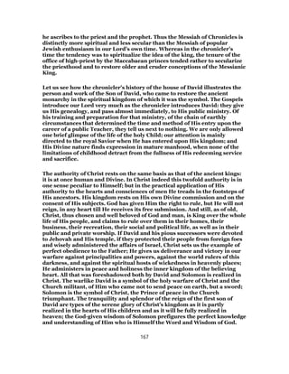 he ascribes to the priest and the prophet. Thus the Messiah of Chronicles is
distinctly more spiritual and less secular than the Messiah of popular
Jewish enthusiasm in our Lord’s own time. Whereas in the chronicler’s
time the tendency was to spiritualize the idea of the king, the tenure of the
office of high-priest by the Maccabaean princes tended rather to secularize
the priesthood and to restore older and cruder conceptions of the Messianic
King.
Let us see how the chronicler’s history of the house of David illustrates the
person and work of the Son of David, who came to restore the ancient
monarchy in the spiritual kingdom of which it was the symbol. The Gospels
introduce our Lord very much as the chronicler introduces David: they give
us His genealogy, and pass almost immediately, to His public ministry. Of
his training and preparation for that ministry, of the chain of earthly
circumstances that determined the time and method of His entry upon the
career of a public Teacher, they tell us next to nothing. We are only allowed
one brief glimpse of the life of the holy Child; our attention is mainly
directed to the royal Savior when He has entered upon His kingdom; and
His Divine nature finds expression in mature manhood, when none of the
limitations of childhood detract from the fullness of His redeeming service
and sacrifice.
The authority of Christ rests on the same basis as that of the ancient kings:
it is at once human and Divine. In Christ indeed this twofold authority is in
one sense peculiar to Himself; but in the practical application of His
authority to the hearts and consciences of men He treads in the footsteps of
His ancestors. His kingdom rests on His own Divine commission and on the
consent of His subjects. God has given Him the right to rule, but He will not
reign, in any heart till He receives its free submission. And still, as of old,
Christ, thus chosen and well beloved of God and man, is King over the whole
life of His people, and claims to rule over them in their homes, their
business, their recreation, their social and political life, as well as in their
public and private worship. If David and his pious successors were devoted
to Jehovah and His temple, if they protected their people from foreign foes
and wisely administered the affairs of Israel, Christ sets us the example of
perfect obedience to the Father; He gives us deliverance and victory in our
warfare against principalities and powers, against the world rulers of this
darkness, and against the spiritual hosts of wickedness in heavenly places;
He administers in peace and holiness the inner kingdom of the believing
heart. All that was foreshadowed both by David and Solomon is realized in
Christ. The warlike David is a symbol of the holy warfare of Christ and the
Church militant, of Him who came not to send peace on earth, but a sword;
Solomon is the symbol of Christ, the Prince of peace in the Church
triumphant. The tranquility and splendor of the reign of the first son of
David are types of the serene glory of Christ’s kingdom as it is partly
realized in the hearts of His children and as it will be fully realized in
heaven; the God-given wisdom of Solomon prefigures the perfect knowledge
and understanding of Him who is Himself the Word and Wisdom of God.
167
 