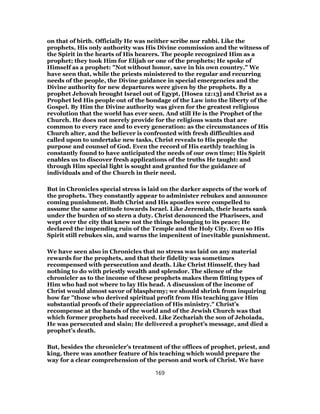 on that of birth. Officially He was neither scribe nor rabbi. Like the
prophets, His only authority was His Divine commission and the witness of
the Spirit in the hearts of His hearers. The people recognized Him as a
prophet; they took Him for Elijah or one of the prophets; He spoke of
Himself as a prophet: "Not without honor, save in his own country." We
have seen that, while the priests ministered to the regular and recurring
needs of the people, the Divine guidance in special emergencies and the
Divine authority for new departures were given by the prophets. By a
prophet Jehovah brought Israel out of Egypt, [Hosea 12:13] and Christ as a
Prophet led His people out of the bondage of the Law into the liberty of the
Gospel. By Him the Divine authority was given for the greatest religious
revolution that the world has ever seen. And still He is the Prophet of the
Church. He does not merely provide for the religious wants that are
common to every race and to every generation: as the circumstances of His
Church alter, and the believer is confronted with fresh difficulties and
called upon to undertake new tasks, Christ reveals to His people the
purpose and counsel of God. Even the record of His earthly teaching is
constantly found to have anticipated the needs of our own time; His Spirit
enables us to discover fresh applications of the truths He taught: and
through Him special light is sought and granted for the guidance of
individuals and of the Church in their need.
But in Chronicles special stress is laid on the darker aspects of the work of
the prophets. They constantly appear to administer rebukes and announce
coming punishment. Both Christ and His apostles were compelled to
assume the same attitude towards Israel. Like Jeremiah, their hearts sank
under the burden of so stern a duty. Christ denounced the Pharisees, and
wept over the city that knew not the things belonging to its peace; He
declared the impending ruin of the Temple and the Holy City. Even so His
Spirit still rebukes sin, and warns the impenitent of inevitable punishment.
We have seen also in Chronicles that no stress was laid on any material
rewards for the prophets, and that their fidelity was sometimes
recompensed with persecution and death. Like Christ Himself, they had
nothing to do with priestly wealth and splendor. The silence of the
chronicler as to the income of these prophets makes them fitting types of
Him who had not where to lay His head. A discussion of the income of
Christ would almost savor of blasphemy; we should shrink from inquiring
how far "those who derived spiritual profit from His teaching gave Him
substantial proofs of their appreciation of His ministry." Christ’s
recompense at the hands of the world and of the Jewish Church was that
which former prophets had received. Like Zechariah the son of Jehoiada,
He was persecuted and slain; He delivered a prophet’s message, and died a
prophet’s death.
But, besides the chronicler’s treatment of the offices of prophet, priest, and
king, there was another feature of his teaching which would prepare the
way for a clear comprehension of the person and work of Christ. We have
169
 
