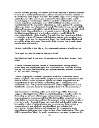 noticed how the growing sense of the power and majesty of Jehovah seemed
to set Him at a distance from man, and how the Jews welcomed the idea of
the mediation of an angelic ministry. And yet the angels were too vague and
unfamiliar, too little known, and too imperfectly understood to satisfy
men’s longing for some means of fellowship between themselves and the
remote majesty of an almighty God; while still their ministry served to
maintain faith in the possibility of mediation, and to quicken the yearning
after some better way of access to Jehovah. When Christ came he found this
faith and yearning waiting to be satisfied; they opened a door through which
Christ found His way into hearts prepared to receive Him. In Him the
familiar human figures of priest and prophet were exalted into the
supernatural dignity of the Angel of Jehovah. Men had long strained their
eyes in vain to a far-off heaven; and, behold, a human voice recalled their
gaze to the earth; and they turned and found God beside them, kindly and
accessible, a Man with men. They realized the promise that a modern poet
puts into David’s mouth:-
"O Saul, it shall be A face like my face that receives thee; a Man like to me
Thou shalt love and be loved by forever; a Hand
like this hand Shall throw open the gates of new life to thee! See the Christ
stand!"
We have thus seen how the figures of the chronicler’s history-prophet,
priest, king, and angel-were types and foreshadowings of Christ. We may
sum up this aspect of his teaching by a quotation from a modern exponent
of Old Testament theology:-
"Moses the prophet is the first type of the Mediator. By his side stands
Aaron the priest, who connects the people with God, and consecrates it But
from the time of David both these figures pale in the imagination of the
people before the picture of the Davidic king. His is the figure which
appears the most indispensable condition of all true happiness for Israel.
David is the third and by far the most perfect type of the Consummator."
This recurrence to the king as the most perfect type of the Redeemer
suggests a last application of the Messianic teaching of the chronicler. In
discussing his pictures of the kings, we have ventured to give them a
meaning adapted to modern political life. In Israel the king stood for the
state. When a community combined for common action to erect a temple or
repel an invader, the united force was controlled and directed by the king;
he was the symbol of national union and co-operation. Today, when a
community acts as a whole, its agent and instrument is the civil
government; the state is the people organized for the common good,
subordinating individual ends to the welfare of the whole nation. Where the
Old Testament has "king," its modern equipment may read the state or the
170
 