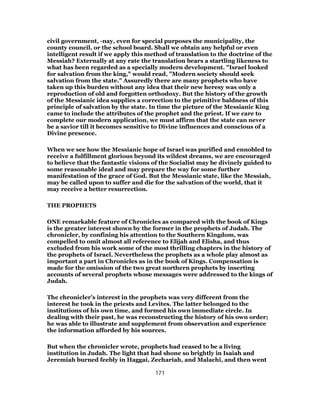 civil government, -nay, even for special purposes the municipality, the
county council, or the school board. Shall we obtain any helpful or even
intelligent result if we apply this method of translation to the doctrine of the
Messiah? Externally at any rate the translation bears a startling likeness to
what has been regarded as a specially modern development. "Israel looked
for salvation from the king," would read, "Modern society should seek
salvation from the state." Assuredly there are many prophets who have
taken up this burden without any idea that their new heresy was only a
reproduction of old and forgotten orthodoxy. But the history of the growth
of the Messianic idea supplies a correction to the primitive baldness of this
principle of salvation by the state. In time the picture of the Messianic King
came to include the attributes of the prophet and the priest. If we care to
complete our modern application, we must affirm that the state can never
be a savior till it becomes sensitive to Divine influences and conscious of a
Divine presence.
When we see how the Messianic hope of Israel was purified and ennobled to
receive a fulfillment glorious beyond its wildest dreams, we are encouraged
to believe that the fantastic visions of the Socialist may be divinely guided to
some reasonable ideal and may prepare the way for some further
manifestation of the grace of God. But the Messianic state, like the Messiah,
may be called upon to suffer and die for the salvation of the world, that it
may receive a better resurrection.
THE PROPHETS
ONE remarkable feature of Chronicles as compared with the book of Kings
is the greater interest shown by the former in the prophets of Judah. The
chronicler, by confining his attention to the Southern Kingdom, was
compelled to omit almost all reference to Elijah and Elisha, and thus
excluded from his work some of the most thrilling chapters in the history of
the prophets of Israel. Nevertheless the prophets as a whole play almost as
important a part in Chronicles as in the book of Kings. Compensation is
made for the omission of the two great northern prophets by inserting
accounts of several prophets whose messages were addressed to the kings of
Judah.
The chronicler’s interest in the prophets was very different from the
interest he took in the priests and Levites. The latter belonged to the
institutions of his own time, and formed his own immediate circle. In
dealing with their past, he was reconstructing the history of his own order;
he was able to illustrate and supplement from observation and experience
the information afforded by his sources.
But when the chronicler wrote, prophets had ceased to be a living
institution in Judah. The light that had shone so brightly in Isaiah and
Jeremiah burned feebly in Haggai, Zechariah, and Malachi, and then went
171
 