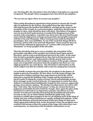 out. Not long after the chronicler’s time the failure of prophecy is expressly
recognized. The people whose synagogues have been burnt up complain, -
"We see not our signs; There is no more any prophet."
When Judas Maccabaeus appointed certain priests to cleanse the Temple
after its pollution by the Syrians, they pulled down the altar of burnt
offerings because the heathen had defiled it, and laid up the stones in the
mountain of the Temple in a convenient place, until there should come a
prophet to show what should be done with them. This failure of prophecy
was not merely brief and transient. It marked the disappearance of the
ancient order of prophets. A parallel case shows how the Jews had become
aware that the high-priest no longer possessed the special gifts connected
with the Urim and Thummim. When certain priests could not find their
genealogies, they were forbidden "to eat of the most holy things till there
stood up a priest with Urim and with Thummim." [Ezra 2:63] We have no
record of any subsequent appearance of "a priest with Urim and with
Thummim" or of any prophet of the old order.
Thus the chronicler had never seen a prophet; his conception of the
personality and office of the prophet was entirely based upon ancient
literature, and he took no professional interest in the order. At the same
time he had no prejudice against them; they had no living successors to
compete for influence and endowments with the priests and Levites.
Possibly the Levites, as the chief religious teachers of the people, claimed
some sort of apostolic succession from the prophets; but there are very
slight grounds for any such theory. The chronicler’s information on the
whole subject was that of a scholar with a taste for antiquarian research.
Let us briefly examine the part played by the prophets in the history of
Judah as given by Chronicles. We have first, as in the book of Kings, the
references to Nathan and Gad: they make known to David the will of
Jehovah as regards the building of the Temple and the punishment of
David’s pride in taking the census of Israel. David unhesitatingly accepts
their messages as the word of Jehovah. It is important to notice that when
Nathan is consulted about building the Temple he first answers, apparently
giving a mere private opinion, "Do all that is in thine heart, for God is with
thee"; but when "the word of God comes" to him, he retracts his former
judgment and forbids David to build the Temple. Here again the plan of the
chronicler’s work leads to an important omission: his silence as to the
murder of Uriah prevents him from giving the beautiful and instructive
account on the way in which Nathan rebuked the guilty king. Later
narratives exhibit other prophets in the act of rebuking most of the kings of
Judah, but none of these incidents are equally striking and pathetic. At the
end of the histories of David and of most of the later kings we find notes
which apparently indicate that, in the chronicler’s time, the prophets were
credited with having written the annals of the kings with whom they were
contemporary. In connection with Hezekiah’s reformation we are
172
 