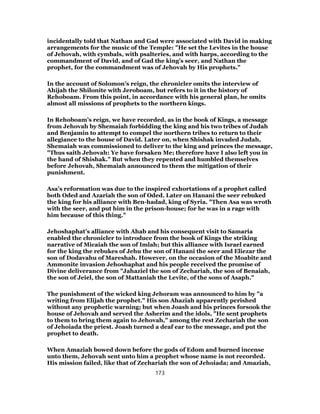 incidentally told that Nathan and Gad were associated with David in making
arrangements for the music of the Temple: "He set the Levites in the house
of Jehovah, with cymbals, with psalteries, and with harps, according to the
commandment of David, and of Gad the king’s seer, and Nathan the
prophet, for the commandment was of Jehovah by His prophets."
In the account of Solomon’s reign, the chronicler omits the interview of
Ahijah the Shilonite with Jeroboam, but refers to it in the history of
Rehoboam. From this point, in accordance with his general plan, he omits
almost all missions of prophets to the northern kings.
In Rehoboam’s reign, we have recorded, as in the book of Kings, a message
from Jehovah by Shemaiah forbidding the king and his two tribes of Judah
and Benjamin to attempt to compel the northern tribes to return to their
allegiance to the house of David. Later on, when Shishak invaded Judah,
Shemaiah was commissioned to deliver to the king and princes the message,
"Thus saith Jehovah: Ye have forsaken Me; therefore have I also left you in
the hand of Shishak." But when they repented and humbled themselves
before Jehovah, Shemaiah announced to them the mitigation of their
punishment.
Asa’s reformation was due to the inspired exhortations of a prophet called
both Oded and Azariah the son of Oded. Later on Hanani the seer rebuked
the king for his alliance with Ben-hadad, king of Syria. "Then Asa was wroth
with the seer, and put him in the prison-house; for he was in a rage with
him because of this thing."
Jehoshaphat’s alliance with Ahab and his consequent visit to Samaria
enabled the chronicler to introduce from the book of Kings the striking
narrative of Micaiah the son of Imlah; but this alliance with Israel earned
for the king the rebukes of Jehu the son of Hanani the seer and Eliezar the
son of Dodavahu of Mareshah. However, on the occasion of the Moabite and
Ammonite invasion Jehoshaphat and his people received the promise of
Divine deliverance from "Jahaziel the son of Zechariah, the son of Benaiah,
the son of Jeiel, the son of Mattaniah the Levite, of the sons of Asaph."
The punishment of the wicked king Jehoram was announced to him by "a
writing from Elijah the prophet." His son Ahaziah apparently perished
without any prophetic warning; but when Joash and his princes forsook the
house of Jehovah and served the Asherim and the idols, "He sent prophets
to them to bring them again to Jehovah," among the rest Zechariah the son
of Jehoiada the priest. Joash turned a deaf ear to the message, and put the
prophet to death.
When Amaziah bowed down before the gods of Edom and burned incense
unto them, Jehovah sent unto him a prophet whose name is not recorded.
His mission failed, like that of Zechariah the son of Jehoiada; and Amaziah,
173
 