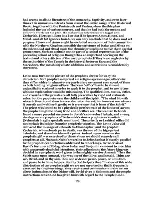 had access to all the literature of the monarchy, Captivity, and even later
times. His numerous extracts from almost the entire range of the Historical
Books, together with the Pentateuch and Psalms, show that his plan
included the use of various sources, and that he had both the means and
ability to work out his plan. He makes two references to Haggai and
Zechariah, [Ezra 5:1;, Ezra 6:14] so that if he ignores Amos, Hosea, and
Micah, and all but ignores Isaiah, we can only conclude that he does so of set
purpose. Hosea and Amos might be excluded on account of their connection
with the Northern Kingdom; possibly the strictures of Isaiah and Micah on
the priesthood and ritual made the chronicler unwilling to give them special
prominence. Such an attitude on the part of a typical representative of the
prevailing school of religious thought has an important bearing on the
textual and other criticism of the early prophets. If they were neglected by
the authorities of the Temple in the interval between Ezra and the
Maccabees, the possibility of late additions and alterations is considerably
increased.
Let us now turn to the picture of the prophets drawn for us by the
chronicler. Both prophet and priest are religious personages, otherwise
they differ widely in almost every particular; we cannot even speak of them
as both holding religious offices. The term "office" has to be almost
unjustifiably strained in order to apply it to the prophet, and to use it thus
without explanation would be misleading. The qualifications, status, duties,
and rewards of the priests are all fully prescribed by rigid and elaborate
rules; but the prophets were the children of the Spirit: "The wind bloweth
where it listeth, and thou hearest the voice thereof, but knowest not whence
it cometh and whither it goeth; so is every one that is born of the Spirit."
The priest was bound to be a physically perfect male of the house of Aaron;
the prophet might be of any tribe and of either sex. The warlike Deborah
found a more peaceful successor in Josiah’s counselor Huldah, and among
the degenerate prophets off Nehemiah’s time a prophetess Noadiah
[Nehemiah 6:14] is specially mentioned. The priestly or Levitical office did
not exclude its holder from the prophetic vocation. The Levite Jaha-ziel
delivered the message of Jehovah to Jehoshaphat; and the prophet
Zechariah, whom Joash put to death, was the son of the high-priest
Jehoiada, and therefore himself a priest. Indeed, upon occasion the
prophetic gift was exercised by those whom we should scarcely call
prophets at all. Pharaoh Necho’s warning to Jehoshaphat is exactly parallel
to the prophetic exhortations addressed to other kings. In the crisis of
David’s fortunes at Ziklag, when Judah and Benjamin came out to meet him
with apparently doubtful intentions, their adhesion to the future king was
decided by a prophetic word given to the mighty warrior Amasai: "Then the
Spirit came upon Amasai, who was one of the thirty, and he said, Thine are
we, David, and on thy side, thou son of Jesse: peace, peace, be unto thee,
and peace be to thine helpers; for thy God helpeth thee." In view of this wide
distribution of the prophetic gift we are not surprised to find it frequently
exercised by the pious kings. They receive and communicate to the nation
direct intimations of the Divine will. David gives to Solomon and the people
instructions which God has given him with regard to the Temple; God’s
176
 