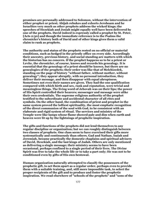 promises are personally addressed to Solomon, without the intervention of
either prophet or priest; Abijah rebukes and exhorts Jeroboam and he
Israelites very much as other prophets address the wicked kings; the
speeches of Hezekiah and Josiah might equally well have been delivered by
one of the prophets. David indeed is expressly called a prophet by St. Peter,
[Acts 2:30] and though the immediate reference is to the Psalms the
chronicler’s history both of David and of other kings gives them a valid
claim to rank as prophets.
The authority and status of the prophets rested on no official or material
conditions, such as hedged in the priestly office on every side. Accordingly
their ancestry, previous history, and social standing are matters with which
the historian has no concern. If the prophet happens so to be a priest or
Levite, the chronicler, of course, knows and records his genealogy. It is
essential that the genealogy of a priest should be known, but there are no
genealogies of the prophets; their order was like that of Melchizedek,
standing on the page of history "without father, without mother, without
genealogy"; they appear abruptly, with no personal introduction, they
deliver their message, and then disappear with equal abruptness.
Sometimes not even their names are given. They had the one qualification
compared with which birth and sex, rank and reputation, were trivial and
meaningless things. The living word of Jehovah was on their lips; the power
of His Spirit controlled their hearers; messenger and message were alike
their own credentials. The supreme religious authority of the prophet
testified to the subordinate and accidental character of all rites and
symbols. On the other hand, the combination of priest and prophet in the
same system proved the loftiest spirituality, the most emphatic recognition
of the direct communion of the soul with God, to be consistent with an
elaborate and rigid system of ritual. The services and ministry of the
Temple were like lamps whose flame showed pale and dim when earth and
heaven were lit up by the lightnings of prophetic inspiration.
The gifts and functions of the prophets did not lend themselves to any
regular discipline or organization; but we can roughly distinguish between
two classes of prophets. One class seem to have exercised their gifts more
systematically and continuously than others. Gad and Nathan, Isaiah and
Jeremiah, became practically the domestic chaplains and spiritual advisers
of David, Hezekiah, and the last kings of Judah. Others are only mentioned
as delivering a single message; their ministry seems to have been
occasional, perhaps confined to a single period of their lives. The Divine
Spirit was free to take the whole life or to take a part only; He was not to be
conditioned even by gifts of His own bestowal.
Human organization naturally attempted to classify the possessors of the
prophetic gift, to set them apart as a regular order, perhaps even to provide
them with a suitable training, and, still more impossible task, to select the
proper recipients of the gift and to produce and foster the prophetic
inspiration. We read elsewhere of "schools of the prophets" and "sons of the
177
 