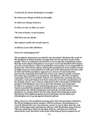 "Lord God, by whom all change is wrought,
By whom new things to birth are brought,
In whom no change is known,
To Thee we rise, in Thee we rest";
"We stay at home, we go in quest,
Still Thou art our abode:
The rapture swells, the wonder grows,
As full on us new life still flows
From our unchanging God."
The prophetic utterances recorded by the chronicler illustrate the work of
the prophets in delivering the message that tact the present needs of the
people. There is nothing in Chronicles to encourage the unspiritual notion
that the main object of prophecy was to give exact and detailed information
as to the remote future. There is prediction necessarily: it was impossible to
declare the will of God without stating the punishment of sin and the victory
of righteousness; but prediction is only part of the declaration of God’s will.
In Gad and Nathan prophecy appears as a means of communication
between the inquiring soul and God; it does not, indeed, gratify curiosity,
but rather gives guidance m perplexity and distress. The later prophets
constantly intervene to initiate reform or to hinder the carrying out of an
evil policy. Gad and Nathan lent their authority to David’s organization of
the Temple music; Asa’s reform originated in the exhortation of Oded the
prophet; Jehoshaphat went out to meet the Moabite and Ammonite
invaders in response to the inspiriting utterance of Jahaziel the Levite;
Josiah consulted the prophetess Huldah before carrying out his
reformation; the chiefs of Ephraim sent back the Jewish captives in
obedience to another Oded. On the other hand, Shemaiah prevented
Rehoboam from fighting against Israel; Micaiah warned Ahab and
Jehoshaphat not to go up against Ramoth-gilead.
Often, however, the prophetic message gives the interpretation of history,
the Divine judgment upon conduct, with its sentence of punishment or
reward. Hanani the seer, for instance, comes to Asa to show him the real
value of his apparently satisfactory alliance with Benhadad, king of Syria:
"Because thou hast relied on the king of Syria, and hast not relied on
Jehovah thy God, therefore is the host of the king of Syria escaped out of
179
 