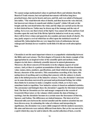 We cannot assign mathematical values to spiritual effects and tabulate them like
Board of Trade returns; but real spiritual movements will before long have
practical issues, that can be heard, and seen, and felt, and even admit of being put
into tables. "The wind bloweth where it listeth, and thou hearest the voice thereof,
but knowest not whence it cometh and whither it goeth"; [John 3:8] and yet the
boughs and the corn bend before the wind, and the ships are carried across the sea
to their desired haven. Tables may be drawn up of the tonnage and the rate of
sailing. So is every one that is born of the Spirit. You cannot tell when and how God
breathes upon the soul; but if the Divine Spirit be indeed at work in any society,
there will be fewer crimes and quarrels, less scandal, and more deeds of charity. We
may justly suspect a revival which has no effect upon the statistical records of
national life. Subscription-lists are very imperfect tests of enthusiasm, but any
widespread Christian fervor would be worth little if it did not swell subscription-
lists.
Chronicles is not the most important witness to a sympathetic relationship between
the Bible and exact science. The first chapter of Genesis is the classic example of the
appropriation by an inspired writer of the scientific spirit and method. Some
chapters in Job show a distinctly scientific interest in natural phenomena.
Moreover, the direct concern of Chronicles is in the religious aspects of social
science. And yet there is a patient accumulation of data with no obvious dramatic
value: names, dates, numbers, specifications, and ritual which do not improve the
literary character of the narrative. This conscientious recording of dry facts, this
noting down of anything and everything that connects with the subject, is closely
akin to the initial processes of the inductive sciences. True, the chronicler’s interests
are in some directions narrowed by personal and professional feeling; but within
these limits he is anxious to make a complete record, which, as we have seen,
sometimes leads to repetition. Now inductive science is based on unlimited statistics.
The astronomer and biologist share the chronicler’s appetite for this kind of mental
food. The lists in Chronicles are few and meager compared to the records of
Greenwich Observatory or the volumes which contain the data of biology or
sociology; but the chronicler becomes in a certain sense the forerunner of Darwin,
Spencer, and Galton. The differences are indeed immense. The interval of two
thousand odd years between the ancient annalist and the modern scientists has not
been thrown away. In estimating the value of evidence and interpreting its
significance, the chronicler was a mere child compared with his modern successors.
His aims and interests were entirely different from theirs. But yet he was moved by
a spirit which they may be said to inherit. His careful collection of facts, even his
18
 