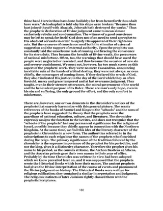 thine hand Herein thou hast done foolishly; for from henceforth thou shalt
have wars." Jehoshaphat is told why his ships were broken: "Because thou
hast joined thyself with Ahaziah, Jehovah hath destroyed thy works." Thus
the prophetic declaration of Divine judgment came to mean almost
exclusively rebuke and condemnation. The witness of a good conscience
may be left to speak for itself; God does not often need to send a prophet to
His obedient servants in order to signify His approval of their righteous
acts. But the censures of conscience need both the stimulus of external
suggestion and the support of external authority. Upon the prophets was
constantly laid the unwelcome task of rousing and bracing the conscience
for its stern duty. They became the heralds of Divine wrath, the precursors
of national misfortune. Often, too, the warnings that should have saved the
people were neglected or resented, and thus became the occasion of new sin
and severer punishment. We must not, however, lay too much stress on this
aspect of the prophets’ work. They were no mere Cassandras, announcing
inevitable ruin at the hands of a blind destiny; they were not always, or even
chiefly, the messengers of coming doom. If they declared the wrath of God,
they also vindicated His justice; in the day of the Lord which they so often
foretold, mercy and grace tempered and at last overcame judgment. They
taught, even in their sternest utterances, the moral government of the world
and the benevolent purpose of its Ruler. These are man’s only hope, even in
his sin and suffering, the only ground for effort, and the only comfort in
misfortune.
There are, however, one or two elements in the chronicler’s notices of the
prophets that scarcely harmonize with this general picture. The scanty
references of the books of Samuel and Kings to the "schools" and the sons of
the prophets have suggested the theory that the prophets were the
guardians of national education, culture, and literature. The chronicler
expressly assigns the function to the Levites, and does not recognize that the
"schools of the prophets" had any permanent significance for the religion of
Israel, possibly because they chiefly appear in connection with the Northern
Kingdom. At the same time, we find this idea of the literary character of the
prophets in Chronicles in a new form. The authorities referred to in the
subscriptions to each reign bear the names of the prophets who flourished
during the reign. The primary significance of the tradition followed by the
chronicler is the supreme importance of the prophet for his period; he, and
not the king, gives it a distinctive character. Therefore the prophet gives his
name to his period, as the consuls at Rome, the Archon Basileus at Athens,
and the Assyrian priests gave their own names to their year of office.
Probably by the time Chronicles was written the view had been adopted
which we know prevailed later on, and it was supposed that the prophets
wrote the Historical Books which bore their names. The ancient prophets
had given the Divine interpretation of the course of events and pronounced
the Divine judgment on history. The Historical Books were written for
religious edification; they contained a similar interpretation and judgment.
The religious instincts of later Judaism rightly classed them with the
prophetic Scriptures.
180
 