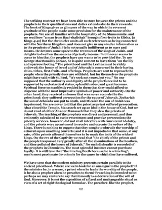 The striking contrast we have been able to trace between the priests and the
prophets in their qualifications and duties extends also to their rewards.
The book of Kings gives us glimpses of the way in which the reverent
gratitude of the people made some provision for the maintenance of the
prophets. We are all familiar with the hospitality of the Shunammite. and
we read how "a man from Baal-shalishah" brought first-fruits to Elisha. [2
Kings 4:42] But the chronicler omits all such references as being connected
with the Northern Kingdom, and does not give us any similar information as
to the prophets of Judah. He is not usually indifferent as to ways and
means. He devotes some space to the revenues of the kings of Judah, and
delights to dwell on the sources of priestly income. But it never seems to
occur to him that the prophets have any wants to be provided for. To use
George MacDonald’s phrase, he is quite content to leave them "on the lily
and sparrow footing." The priesthood and the Levites must be richly
endowed; the honor of Israel and of Jehovah is concerned in their having
cities, tithes, first-fruits, and offerings. Prophets are sent to reproach the
people when the priestly dues are withheld; but for themselves the prophets
might have said with St. Paul, "We seek not yours, but you." No one
supposed that the authority and dignity of the prophets needed to be
supported by ecclesiastical status, splendid robes, and great incomes.
Spiritual force so manifestly resided in them that they could afford to
dispense with the most impressive symbols of power and authority. On the
other hand, they received an honor that was never accorded to the
priesthood: they suffered persecution for the cause of Jehovah. Zechariah
the son of Jehoiada was put to death, and Micaiah the son of Imlah was
imprisoned. We are never told that the priest as priest suffered persecution.
Ahaz closed the Temple, Manasseh set up an idol in the house of God, but we
do not read of either Ahaz or Manasseh that they slew the priests of
Jehovah. The teaching of the prophets was direct and personal, and thus
eminently calculated to excite resentment and provoke persecution; the
priestly services, however, did not at all interfere with concurrent idolatry,
and the priests were accustomed to receive and execute the orders of the
kings. There is nothing to suggest that they sought to obtrude the worship of
Jehovah upon unwilling converts; and it is not improbable that some, at any
rate, of the priests allowed themselves to be made the tools of the wicked
kings. On the eve of the Captivity we read that "the chiefs of the priests and
the people trespassed very greatly after all the abominations of the heathen,
and they polluted the house of Jehovah." No such disloyalty is recorded of
the prophets in Chronicles. The most splendid incomes cannot purchase
loyalty. It is still true that "the hireling fleeth because he is a hireling";
men’s most passionate devotion is for the cause in which they have suffered.
We have seen that the modern ministry presents certain parallels to the
ancient priesthood. Where are we to look for an analogue to the prophet? If
the minister be, in a sense, a priest when he leads the worship of the people,
is he also a prophet when he preaches to them? Preaching is intended to be-
perhaps we may venture to say that it mostly is-a declaration of the will of
God. Moreover, it is not the exposition of a fixed and unchangeable ritual or
even of a set of rigid theological formulae. The preacher, like the prophet,
181
 