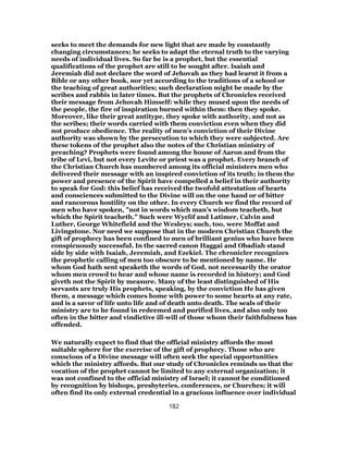 seeks to meet the demands for new light that are made by constantly
changing circumstances; he seeks to adapt the eternal truth to the varying
needs of individual lives. So far he is a prophet, but the essential
qualifications of the prophet are still to be sought after. Isaiah and
Jeremiah did not declare the word of Jehovah as they had learnt it from a
Bible or any other book, nor yet according to the traditions of a school or
the teaching of great authorities; such declaration might be made by the
scribes and rabbis in later times. But the prophets of Chronicles received
their message from Jehovah Himself: while they mused upon the needs of
the people, the fire of inspiration burned within them: then they spoke.
Moreover, like their great antitype, they spoke with authority, and not as
the scribes; their words carried with them conviction even when they did
not produce obedience. The reality of men’s conviction of their Divine
authority was shown by the persecution to which they were subjected. Are
these tokens of the prophet also the notes of the Christian ministry of
preaching? Prophets were found among the house of Aaron and from the
tribe of Levi, but not every Levite or priest was a prophet. Every branch of
the Christian Church has numbered among its official ministers men who
delivered their message with an inspired conviction of its truth; in them the
power and presence of the Spirit have compelled a belief in their authority
to speak for God: this belief has received the twofold attestation of hearts
and consciences submitted to the Divine will on the one hand or of bitter
and rancorous hostility on the other. In every Church we find the record of
men who have spoken, "not in words which man’s wisdom teacheth, but
which the Spirit teacheth." Such were Wyclif and Latimer, Calvin and
Luther, George Whitefield and the Wesleys; such, too, were Moffat and
Livingstone. Nor need we suppose that in the modern Christian Church the
gift of prophecy has been confined to men of brilliant genius who have been
conspicuously successful. In the sacred canon Haggai and Obadiah stand
side by side with Isaiah, Jeremiah, and Ezekiel. The chronicler recognizes
the prophetic calling of men too obscure to be mentioned by name. He
whom God hath sent speaketh the words of God, not necessarily the orator
whom men crowd to hear and whose name is recorded in history; and God
giveth not the Spirit by measure. Many of the least distinguished of His
servants are truly His prophets, speaking, by the conviction He has given
them, a message which comes home with power to some hearts at any rate,
and is a savor of life unto life and of death unto death. The seals of their
ministry are to he found in redeemed and purified lives, and also only too
often in the bitter and vindictive ill-will of those whom their faithfulness has
offended.
We naturally expect to find that the official ministry affords the most
suitable sphere for the exercise of the gift of prophecy. Those who are
conscious of a Divine message will often seek the special opportunities
which the ministry affords. But our study of Chronicles reminds us that the
vocation of the prophet cannot be limited to any external organization; it
was not confined to the official ministry of Israel; it cannot be conditioned
by recognition by bishops, presbyteries, conferences, or Churches; it will
often find its only external credential in a gracious influence over individual
182
 