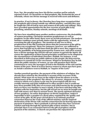 lives. Nay, the prophet may have his Divine vocation and be entirely
rejected of men. In Chronicles we find prophets, like Zechariah the son of
Jehoiada, whose one Divine message is received with scorn and defiance.
In practice, if not in theory, the Churches have long since recognized that
the prophetic gift is found outside any official ministry, and that they may
be taught the will of God by men and women of all ranks and callings. They
have provided opportunities for the free exercise of such gifts in lay
preaching, missions, Sunday-schools, meetings of all kinds.
We have here stumbled upon another modern controversy: the desirability
of women preaching. Chronicles mentions prophetesses as well as
prophets; on the other hand, there were no Jewish priestesses. The modern
minister combines some priestly duties with the opportunity, at least, of
exercising the gift of prophecy. The mention of only two or three
prophetesses in the Old Testament shows that the possession of the gift by
women was exceptional. These few instances, however, are sufficient to
prove that God did not in old times limit the gift to men; they suggest at any
rate the possibility of its being possessed by women now, and when women
have a Divine message the Church will not venture to quench the Spirit. Of
course the application of these broad principles would have to be adapted to
the circumstances of individual Churches. Huldah, for instance, is not
described as delivering any public address to the people; the king sent his
ministers to consult her in her own house. Whatever hesitation may be felt
about the public ministry of women, no one will question their Divine
commission to carry the messages of God to the bedsides of the sick and the
homes of the poor. Most of us have known women to whom men have gone,
as Josiah’s ministers went to Huldah, to "inquire of the Lord."
Another practical question, the payment of the ministers of religion, has
already been raised by the chronicler’s account of the revenues of the
priests. What more do we learn on the subject from his silence as to the
maintenance of the prophets? The silence is, of course, eloquent as to the
extent to which even a pious Levite may be preoccupied with his own
worldly interests and quite indifferent to other people’s; but it would not
have been possible if the idea of revenues and endowments for the prophets
had ever been very familiar to men’s minds. It has been said that today the
prophet sells his inspiration, but the gift of God can no more be bought and
sold with money now than in ancient Israel. The purely spiritual character
of true prophecy, its entire dependence on Divine inspiration, makes it
impossible to hire a prophet at a fixed salary regulated by the quality and
extent of his gifts. By the grace of God there is an intimate practical
connection between the work of the official ministry and the inspired
declaration of the Divine will; and this connection has its bearing upon the
payment of ministers. Men’s gratitude is stirred when they have received
comfort and help through the spiritual gifts of their minister, but in
principle there is no connection between the gift of prophecy and the
payment of the ministry. A Church can purchase the enjoyment of
183
 